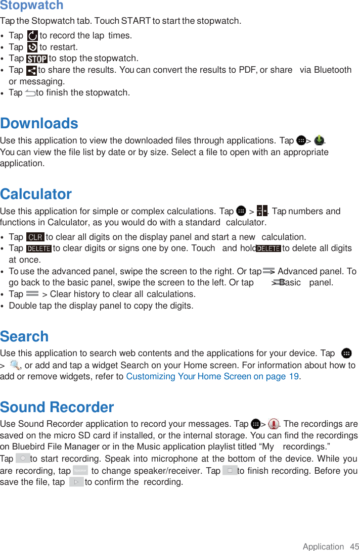 Application  45  Stopwatch Tap the Stopwatch tab. Touch START to start the stopwatch. • Tap  to record the lap  times. • Tap  to restart. • Tap  to stop the stopwatch. • Tap  to share the results. You can convert the results to PDF, or share   via Bluetooth or messaging. • Tap to finish the stopwatch.  Downloads Use this application to view the downloaded files through applications. Tap  &gt;  .     You can view the file list by date or by size. Select a file to open with an appropriate application.  Calculator Use this application for simple or complex calculations. Tap   &gt;  . Tap numbers and functions in Calculator, as you would do with a standard  calculator. • Tap  to clear all digits on the display panel and start a new  calculation. • Tap  to clear digits or signs one by one. Touch   and hold  to delete all digits at once. • To use the advanced panel, swipe the screen to the right. Or tap   &gt; Advanced panel. To go back to the basic panel, swipe the screen to the left. Or tap       &gt; Basic   panel. • Tap         &gt; Clear history to clear all calculations. • Double tap the display panel to copy the digits.  Search Use this application to search web contents and the applications for your device. Tap     &gt;   , or add and tap a widget Search on your Home screen. For information about how to add or remove widgets, refer to Customizing Your Home Screen on page 19.  Sound Recorder Use Sound Recorder application to record your messages. Tap  &gt;  . The recordings are saved on the micro SD card if installed, or the internal storage. You can find the recordings on Bluebird File Manager or in the Music application playlist titled “My   recordings.” Tap to start recording. Speak into microphone at the bottom of the device. While you are recording, tap       to change speaker/receiver. Tap  to finish recording. Before you save the file, tap        to confirm the  recording.    