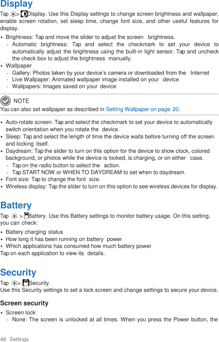 48  Settings  Display Tap &gt;  Display. Use this Display settings to change screen brightness and wallpaper, enable screen rotation, set  sleep time, change font  size, and other useful features  for display. • Brightness: Tap and move the slider to adjust the screen   brightness. -  Automatic  brightness:  Tap  and  select  the  checkmark  to  set  your  device  to automatically adjust the brightness using the built-in light sensor. Tap and uncheck the check box to adjust the brightness  manually. • Wallpaper - Gallery: Photos taken by your device’s camera or downloaded from the   Internet -  Live Wallpaper: Animated wallpaper image installed on your  device -  Wallpapers: Images saved on your  device  You can also set wallpaper as described in Setting Wallpaper on page 20.  • Auto-rotate screen: Tap and select the checkmark to set your device to automatically switch orientation when you rotate the  device. • Sleep: Tap and select the length of time the device waits before turning off the screen and locking itself. • Daydream: Tap the slider to turn on this option for the device to show clock, colored background, or photos while the device is locked, is charging, or on either   case. -  Tap on the radio button to select the  action. -  Tap START NOW or WHEN TO DAYDREAM to set when to daydream. • Font size: Tap to change the font  size. • Wireless display: Tap the slider to turn on this option to see wireless devices for display.  Battery Tap   &gt;  Battery. Use this Battery settings to monitor battery usage. On this setting, you can check: • Battery charging status • How long it has been running on battery  power • Which applications has consumed how much battery power Tap on each application to view its  details.  Security Tap  &gt;  Security. Use this Security settings to set a lock screen and change settings to secure your device.  Screen security • Screen lock -  None: The screen is unlocked at all times. When you press the Power button, the NOTE 