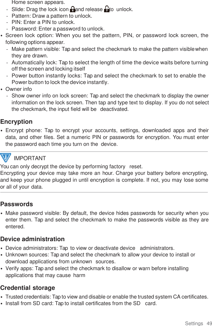 Settings  49  Home screen appears. -  Slide: Drag the lock icon  and release  to  unlock. - Pattern: Draw a pattern to unlock. -  PIN: Enter a PIN to unlock. - Password: Enter a password to unlock. • Screen lock option: When you set the pattern, PIN, or password lock screen, the following options appear. -  Make pattern visible: Tap and select the checkmark to make the pattern visible when they are drawn. - Automatically lock: Tap to select the length of time the device waits before turning off the screen and locking itself - Power button instantly locks: Tap and select the checkmark to set to enable the Power button to lock the device instantly. • Owner info -  Show owner info on lock screen: Tap and select the checkmark to display the owner information on the lock screen. Then tap and type text to display. If you do not select the checkmark, the input field will be  deactivated.  Encryption • Encrypt  phone:  Tap to  encrypt  your  accounts,  settings,  downloaded  apps  and  their data, and other files. Set a numeric PIN or passwords for encryption. You must enter the password each time you turn on the  device. You can only decrypt the device by performing factory   reset. Encrypting your device may take more an hour. Charge your battery before encrypting, and keep your phone plugged in until encryption is complete. If not, you may lose some or all of your data.  Passwords • Make password visible: By default, the device hides passwords for security when you enter them. Tap and select the checkmark to make the passwords visible as they are entered.  Device administration • Device administrators: Tap  to view or deactivate device   administrators. • Unknown sources: Tap and select the checkmark to allow your device to install or download applications from unknown  sources. • Verify apps: Tap and select the checkmark to disallow or warn before installing applications that may cause  harm  Credential storage • Trusted credentials: Tap to view and disable or enable the trusted system CA certificates. • Install from SD card: Tap to install certificates from the SD   card. IMPORTANT 