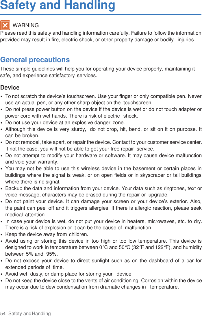 54  Safety and Handling  Safety and Handling  Please read this safety and handling information carefully. Failure to follow the information provided may result in fire, electric shock, or other property damage or bodily   injuries    General precautions These simple guidelines will help you for operating your device properly, maintaining it safe, and experience satisfactory services.  Device • To not scratch the device’s touchscreen. Use your finger or only compatible pen. Never use an actual pen, or any other sharp object on the  touchscreen. • Do not press power button on the device if the device is wet or do not touch adapter or power cord with wet hands. There is risk of electric  shock. • Do not use your device at an explosive danger zone. • Although this device is very sturdy,  do not drop, hit, bend, or sit on it on purpose. It  can be broken. • Do not remodel, take apart, or repair the device. Contact to your customer service center. If not the case, you will not be able to get your free repair  service. • Do not attempt to modify your hardware or software. It may cause device malfunction and void your warranty. • You may not be able to use this wireless device in the basement or certain places in buildings where the signal is weak, or on open fields or in skyscraper or tall buildings where there is no signal. • Backup the data and information from your device. Your data such as ringtones, text or voice message, characters may be erased during the repair or  upgrade. • Do not paint your  device.  It can damage your screen  or  your device’s exterior. Also,  the paint can peel off and it triggers allergies. If there is allergic reaction, please seek medical attention. • In case your device is wet, do not put your device in heaters, microwaves, etc. to dry. There is a risk of explosion or it can be the cause of  malfunction. • Keep the device away from children. • Avoid using or storing this  device in too high or too low temperature. This device is designed to work in temperature between 0°C and 50°C (32°F and 122°F), and humidity between 5% and  95%. • Do not expose your device to direct sunlight such as on the dashboard of  a  car for extended periods of  time. • Avoid wet, dusty, or damp place for storing your   device. • Do not keep the device close to the vents of air conditioning. Corrosion within the device may occur due to dew condensation from dramatic changes in   temperature. WARNING 