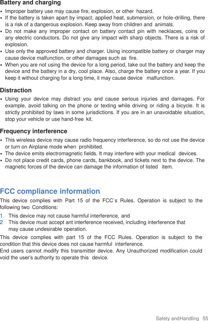 Safety and Handling  55  Battery and charging • Improper battery use may cause fire, explosion, or other  hazard. • If the battery is taken apart by impact, applied heat, submersion, or hole-drilling, there is a risk of a dangerous explosion. Keep away from children and  animals. • Do  not  make  any  improper  contact  on  battery  contact  pin  with  necklaces,  coins  or    any electric conductors. Do not give any impact with sharp objects. There is a risk of explosion. • Use only the approved battery and charger. Using incompatible battery or charger may cause device malfunction, or other damages such as  fire. • When you are not using the device for a long period, take out the battery and keep the device and the battery in a dry, cool place. Also, charge the battery once a year. If you keep it without charging for a long time, it may cause device   malfunction.  Distraction • Using  your  device  may  distract  you  and  cause  serious  injuries  and  damages.  For example, avoid talking on  the phone or  texting while driving or riding a  bicycle. It  is strictly prohibited by laws in some jurisdictions. If you are in an unavoidable situation, stop your vehicle or use hand-free  kit.  Frequency interference • This wireless device may cause radio frequency interference, so do not use the device or turn on Airplane mode when  prohibited. • The device emits electromagnetic fields. It may interfere with your medical  devices. • Do not place credit cards, phone cards, bankbook, and tickets next to the device. The magnetic forces of the device can damage the information of listed   item.   FCC compliance information This  device  complies  with  Part  15 of  the  FCC`s  Rules.  Operation  is  subject  to  the following two  Conditions: 1 This device may not cause harmful interference, and 2 This device must accept ant interference received, including interference that may cause undesirable operation. This  device  complies  with  part  15  of  the  FCC  Rules.  Operation  is  subject  to  the condition that this device does not cause harmful  interference. End users cannot modify this transmitter device. Any Unauthorized modification could void the user’s authority to operate this  device.   