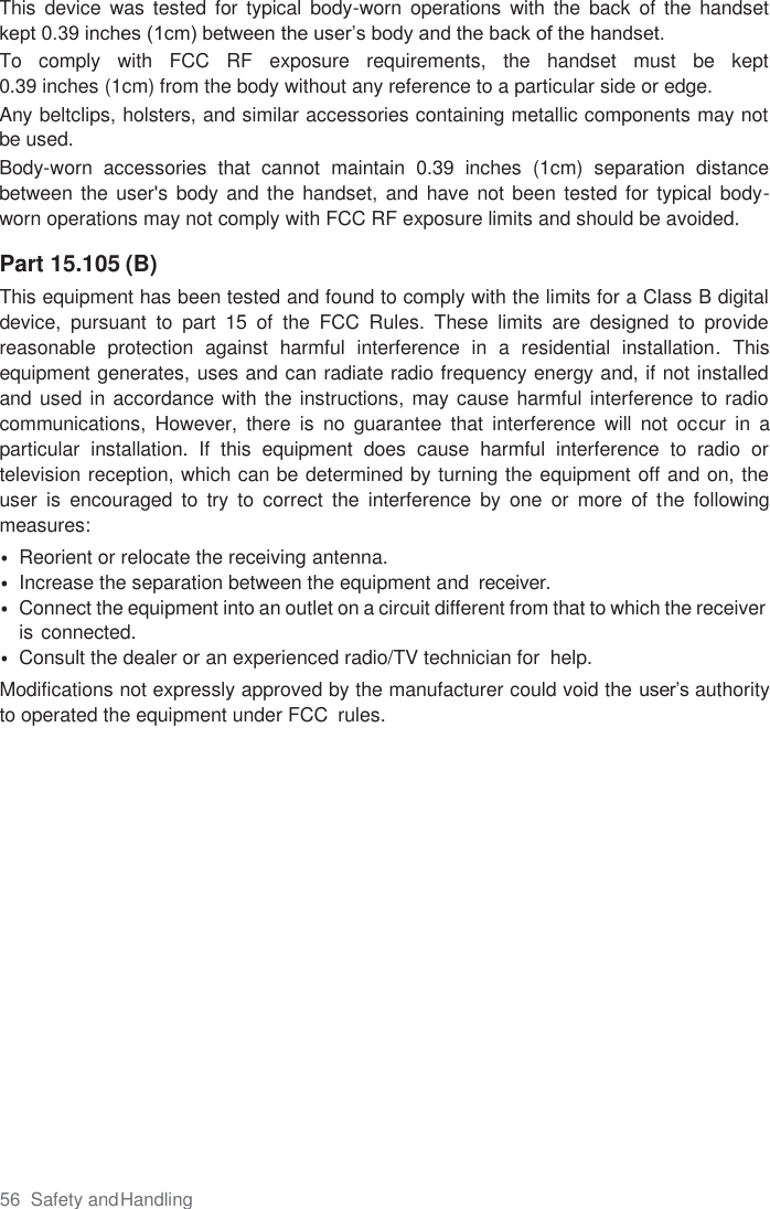 56  Safety and Handling  This  device  was  tested for  typical  body-worn  operations  with  the  back  of the  handset kept 0.39 inches (1cm) between the user’s body and the back of the handset.  To  comply  with  FCC  RF  exposure  requirements,  the  handset  must  be  kept  0.39 inches (1cm) from the body without any reference to a particular side or edge. Any beltclips, holsters, and similar accessories containing metallic components may not be used.  Body-worn  accessories  that  cannot  maintain  0.39  inches  (1cm)  separation  distance between the  user&apos;s  body and the handset,  and have not  been tested for typical body-worn operations may not comply with FCC RF exposure limits and should be avoided.  Part 15.105 (B) This equipment has been tested and found to comply with the limits for a Class B digital device,  pursuant  to  part  15  of  the  FCC  Rules.  These  limits  are  designed  to  provide reasonable  protection  against  harmful  interference  in  a  residential  installation.  This equipment generates, uses and can radiate radio frequency energy and, if not installed and used in accordance with the instructions, may cause harmful interference to radio communications,  However,  there  is  no  guarantee  that  interference  will  not  occur  in  a particular  installation.  If  this  equipment  does  cause  harmful  interference  to  radio  or television reception, which can be determined by turning the equipment off and on, the user  is  encouraged  to  try  to  correct  the  interference  by  one  or  more  of  the  following measures: • Reorient or relocate the receiving antenna. • Increase the separation between the equipment and  receiver. • Connect the equipment into an outlet on a circuit different from that to which the receiver is connected. • Consult the dealer or an experienced radio/TV technician for  help. Modifications not expressly approved by the manufacturer could void the user’s authority to operated the equipment under FCC  rules.    