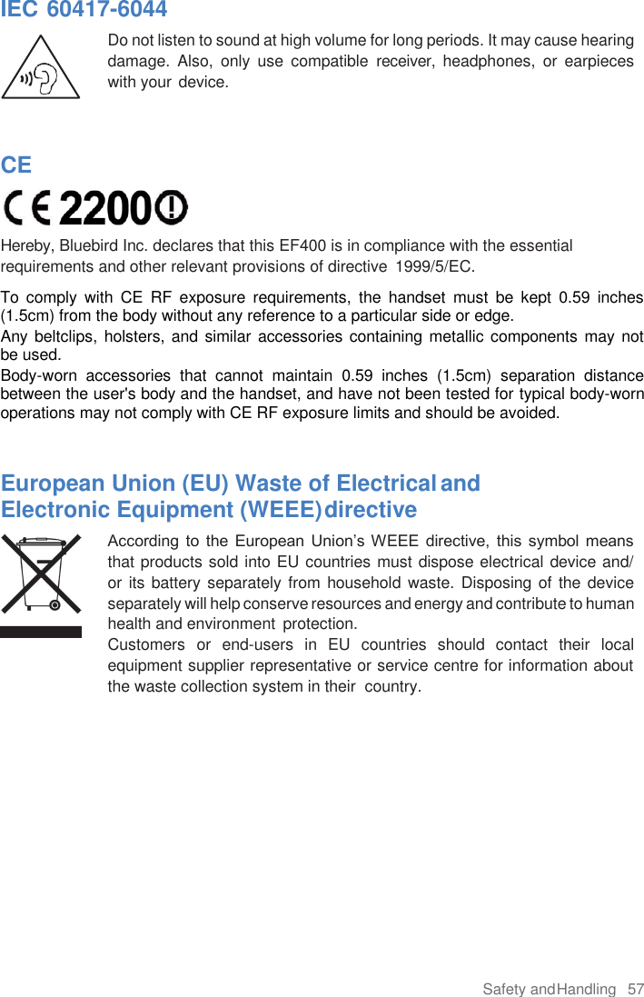 Safety and Handling  57  IEC 60417-6044 Do not listen to sound at high volume for long periods. It may cause hearing damage.  Also,  only  use  compatible  receiver,  headphones,  or  earpieces with your device.    CE  Hereby, Bluebird Inc. declares that this EF400 is in compliance with the essential requirements and other relevant provisions of directive  1999/5/EC. To  comply  with  CE  RF  exposure  requirements,  the  handset  must  be  kept  0.59  inches (1.5cm) from the body without any reference to a particular side or edge. Any beltclips, holsters, and similar accessories containing metallic  components may not be used.  Body-worn  accessories  that  cannot  maintain  0.59  inches  (1.5cm)  separation  distance between the user&apos;s body and the handset, and have not been tested for typical body-worn operations may not comply with CE RF exposure limits and should be avoided.   European Union (EU) Waste of Electrical and Electronic Equipment (WEEE) directive According  to  the  European  Union’s  WEEE  directive,  this  symbol  means that products sold into EU countries must dispose electrical device and/  or its battery  separately from household waste. Disposing of the device separately will help conserve resources and energy and contribute to human health and environment  protection. Customers  or  end-users  in  EU  countries  should  contact  their  local equipment supplier representative or service centre for information about the waste collection system in their  country. 