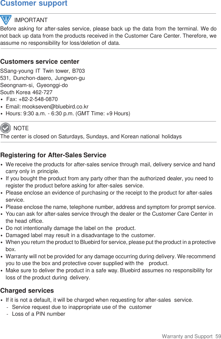 Warranty and Support  59  Customer support  Before asking for after-sales service, please back up the data from the terminal. We do not back up data from the products received in the Customer Care Center. Therefore, we assume no responsibility for loss/deletion of data.   Customers service center SSang-young IT Twin tower, B703 531, Dunchon-daero, Jungwon-gu Seongnam-si,  Gyeonggi-do South Korea 462-727 •  Fax: +82-2-548-0870 • Email: mookseven@bluebird.co.kr • Hours: 9:30 a.m. - 6:30 p.m. (GMT Time: +9 Hours)  The center is closed on Saturdays, Sundays, and Korean national holidays   Registering for After-Sales Service • We receive the products for after-sales service through mail, delivery service and hand carry only in principle. • If you bought the product from any party other than the authorized dealer, you need to register the product before asking for after-sales  service. • Please enclose an evidence of purchasing or the receipt to the product for after-sales service. • Please enclose the name, telephone number, address and symptom for prompt service. • You can ask for after-sales service through the dealer or the Customer Care Center in the head office. • Do not intentionally damage the label on the  product. • Damaged label may result in a disadvantage to the customer. • When you return the product to Bluebird for service, please put the product in a protective box. • Warranty will not be provided for any damage occurring during delivery. We recommend you to use the box and protective cover supplied with the   product. • Make sure to deliver the product in a safe way. Bluebird assumes no responsibility for loss of the product during  delivery.  Charged services • If it is not a default, it will be charged when requesting for after-sales  service. -  Service request due to inappropriate use of the  customer -  Loss of a PIN number IMPORTANT NOTE 