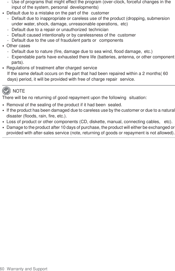 60  Warranty and Support  -  Use of programs that might effect the program (over-clock, forceful changes in the input of the system, personal  developments) • Default due to a mistake on the part of the  customer -  Default due to inappropriate or careless use of the product (dropping, submersion under water, shock, damage, unreasonable operations,  etc) -  Default due to a repair or unauthorized technician -  Default caused intentionally or by carelessness of the  customer -  Default due to the use of fraudulent parts or  components • Other cases -  Default due to nature (fire, damage due to sea wind, flood damage,  etc.) -  Expendable parts have exhausted there life (batteries, antenna, or other component parts). • Regulations of treatment after charged service If the same default occurs on the part that had been repaired within a 2 months( 60 days) period, it will be provided with free of charge repair  service. There will be no returning of good repayment upon the following  situation: • Removal of the sealing of the product if it had been  sealed. • If the product has been damaged due to careless use by the customer or due to a natural disaster (floods, rain, fire, etc.). • Loss of product or other components (CD, diskette, manual, connecting cables,   etc). • Damage to the product after 10 days of purchase, the product will either be exchanged or provided with after-sales service (note, returning of goods or repayment is not allowed).  NOTE 