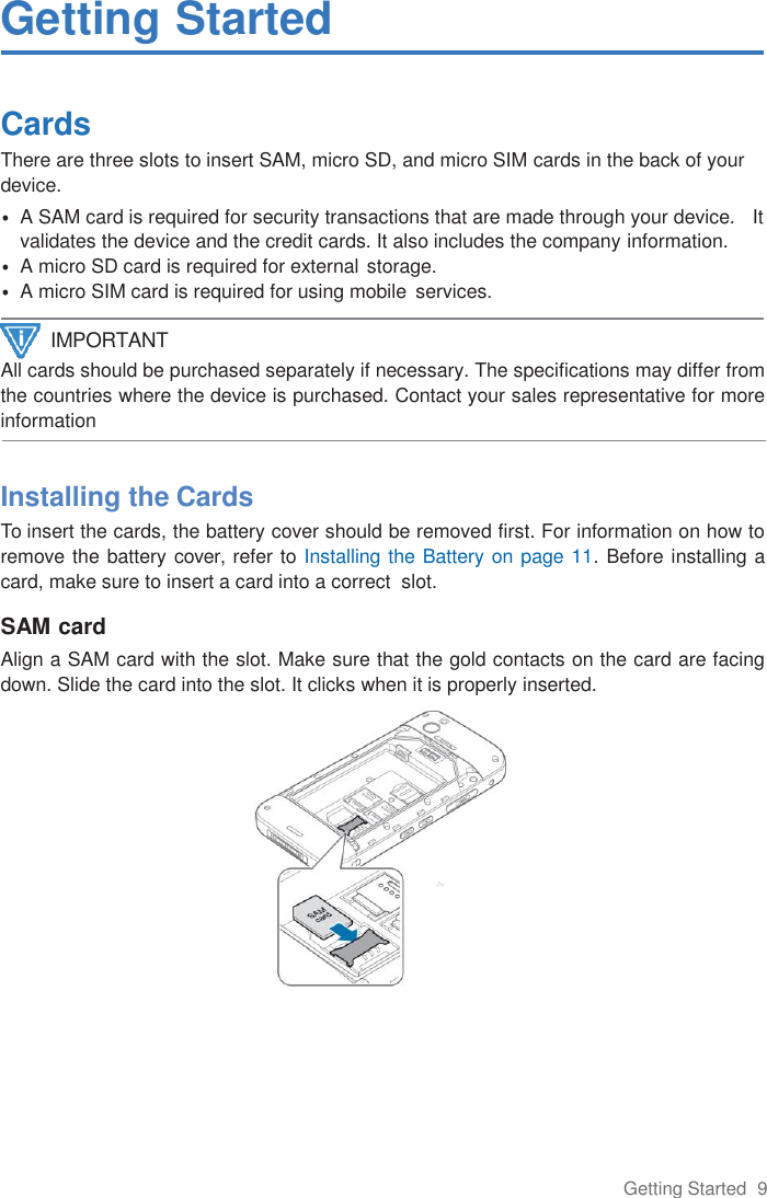 Getting Started  9  Getting Started  Cards There are three slots to insert SAM, micro SD, and micro SIM cards in the back of your device. • A SAM card is required for security transactions that are made through your device.   It validates the device and the credit cards. It also includes the company information. • A micro SD card is required for external storage. • A micro SIM card is required for using mobile  services.  All cards should be purchased separately if necessary. The specifications may differ from the countries where the device is purchased. Contact your sales representative for more information    Installing the Cards To insert the cards, the battery cover should be removed first. For information on how to remove the battery cover, refer to Installing the Battery on page 11. Before installing a card, make sure to insert a card into a correct  slot.  SAM card Align a SAM card with the slot. Make sure that the gold contacts on the card are facing down. Slide the card into the slot. It clicks when it is properly inserted.   IMPORTANT 