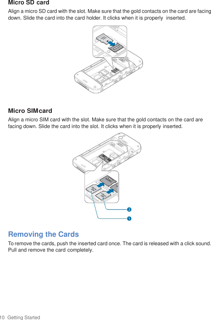 10  Getting Started  Micro SD card Align a micro SD card with the slot. Make sure that the gold contacts on the card are facing down. Slide the card into the card holder. It clicks when it is properly  inserted.             Micro SIM card Align a micro SIM card with the slot. Make sure that the gold contacts on the card are facing down. Slide the card into the slot. It clicks when it is properly inserted.               Removing the Cards To remove the cards, push the inserted card once. The card is released with a click sound. Pull and remove the card completely. 