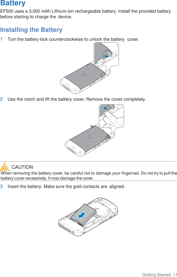 Getting Started  11  Battery EF500 uses a 3,000 mAh Lithium-ion rechargeable battery. Install the provided battery before starting to charge the  device.  Installing the Battery 1 Turn the battery lock counterclockwise to unlock the battery  cover.  2 Use the notch and lift the battery cover. Remove the cover completely.     When removing the battery cover, be careful not to damage your fingernail. Do not try to pull the      battery cover excessively. It may damage the cover.  3 Insert the battery. Make sure the gold contacts are  aligned.  CAUTION 