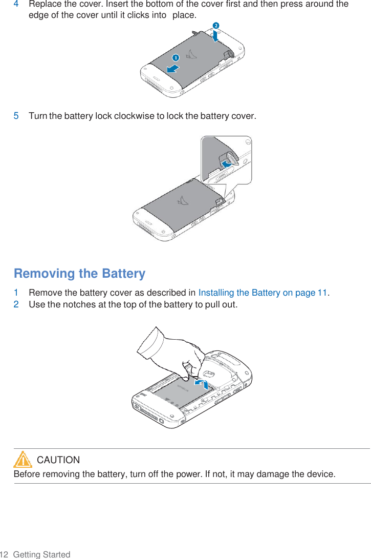 12  Getting Started  4 Replace the cover. Insert the bottom of the cover first and then press around the edge of the cover until it clicks into  place.   5 Turn the battery lock clockwise to lock the battery cover.     Removing the Battery 1 Remove the battery cover as described in Installing the Battery on page 11. 2 Use the notches at the top of the battery to pull out.            Before removing the battery, turn off the power. If not, it may damage the device.  CAUTION 