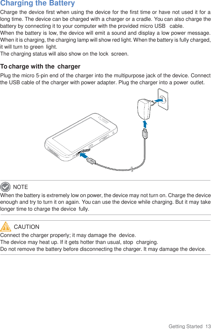 Getting Started  13      Charging the Battery Charge the device first when using the device for the first time or have not used it for a long time. The device can be charged with a charger or a cradle. You can also charge the battery by connecting it to your computer with the provided micro USB   cable. When the battery is low, the device will emit a sound and display a low power message. When it is charging, the charging lamp will show red light. When the battery is fully charged, it will turn to green  light. The charging status will also show on the lock  screen.  To charge with the  charger Plug the micro 5-pin end of the charger into the multipurpose jack of the device. Connect the USB cable of the charger with power adapter. Plug the charger into a power outlet.              When the battery is extremely low on power, the device may not turn on. Charge the device enough and try to turn it on again. You can use the device while charging. But it may take longer time to charge the device  fully.   Connect the charger properly; it may damage the  device. The device may heat up. If it gets hotter than usual, stop  charging. Do not remove the battery before disconnecting the charger. It may damage the device. NOTE CAUTION 