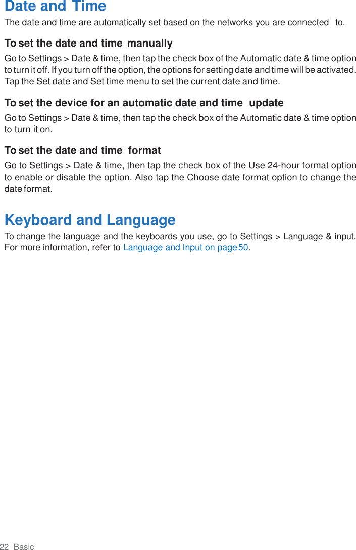 22  Basic  Date and Time The date and time are automatically set based on the networks you are connected  to.  To set the date and time manually Go to Settings &gt; Date &amp; time, then tap the check box of the Automatic date &amp; time option to turn it off. If you turn off the option, the options for setting date and time will be activated. Tap the Set date and Set time menu to set the current date and time.  To set the device for an automatic date and time  update Go to Settings &gt; Date &amp; time, then tap the check box of the Automatic date &amp; time option to turn it on.  To set the date and time  format Go to Settings &gt; Date &amp; time, then tap the check box of the Use 24-hour format option to enable or disable the option. Also tap the Choose date format option to change the date format.  Keyboard and Language To change the language and the keyboards you use, go to Settings &gt; Language &amp; input. For more information, refer to Language and Input on page 50. 