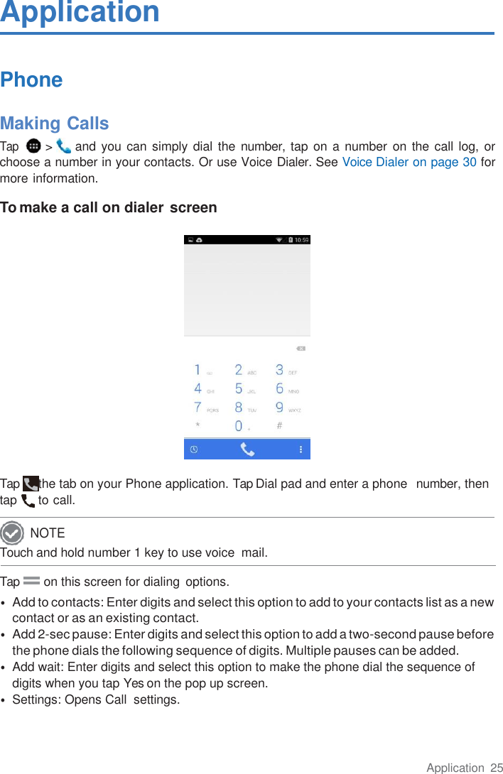 Application  25  Application  Phone  Making Calls Tap   &gt;   and you can simply dial the number, tap on a number  on the call log, or choose a number in your contacts. Or use Voice Dialer. See Voice Dialer on page 30 for more information.  To make a call on dialer screen   Tap  the tab on your Phone application. Tap Dial pad and enter a phone  number, then tap  to call. Touch and hold number 1 key to use voice  mail.  Tap        on this screen for dialing  options. • Add to contacts: Enter digits and select this option to add to your contacts list as a new contact or as an existing contact. • Add 2-sec pause: Enter digits and select this option to add a two-second pause before the phone dials the following sequence of digits. Multiple pauses can be added. • Add wait: Enter digits and select this option to make the phone dial the sequence of digits when you tap Yes on the pop up screen. • Settings: Opens Call  settings. NOTE 