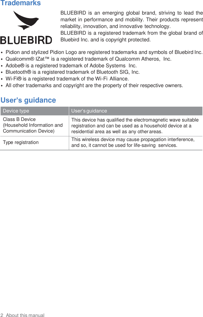 2  About this manual  Trademarks   BLUEBIRD  is an  emerging  global  brand,  striving to  lead  the market in performance and mobility. Their products represent reliability, innovation, and innovative technology. BLUEBIRD is a registered trademark from the global brand of Bluebird Inc. and is copyright protected.  • Pidion and stylized Pidion Logo are registered trademarks and symbols of Bluebird Inc. • Qualcomm® IZat™ is a registered trademark of Qualcomm Atheros,  Inc. • Adobe®  is a registered trademark of Adobe Systems  Inc. • Bluetooth®  is a registered trademark of Bluetooth SIG, Inc. • Wi-Fi®  is a registered trademark of the Wi-Fi Alliance. • All other trademarks and copyright are the property of their respective owners.  User’s guidance  Device type User’s guidance Class B Device (Household Information and Communication Device) This device has qualified the electromagnetic wave suitable registration and can be used as a household device at a residential area as well as any other areas. Type registration This wireless device may cause propagation interference, and so, it cannot be used for life-saving  services. 