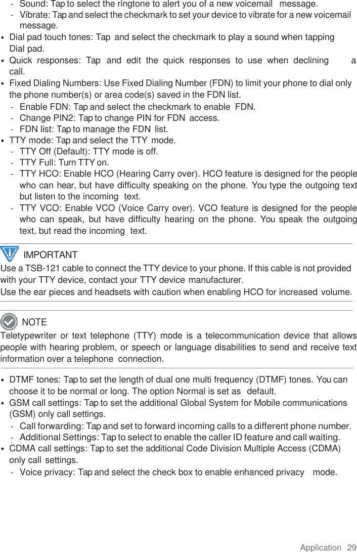 Application  29  -  Sound: Tap to select the ringtone to alert you of a new voicemail   message. -  Vibrate: Tap and select the checkmark to set your device to vibrate for a new voicemail message. • Dial pad touch tones: Tap  and select the checkmark to play a sound when tapping   Dial pad. • Quick  responses:  Tap   and  edit  the  quick  responses  to  use  when  declining         a call. • Fixed Dialing Numbers: Use Fixed Dialing Number (FDN) to limit your phone to dial only the phone number(s) or area code(s) saved in the FDN list. -  Enable FDN: Tap and select the checkmark to enable  FDN. -  Change PIN2: Tap to change PIN for FDN  access. -  FDN list: Tap to manage the FDN  list. • TTY mode: Tap and select the TTY mode. -  TTY Off (Default): TTY mode is off. -  TTY Full: Turn TTY on. - TTY HCO: Enable HCO (Hearing Carry over). HCO feature is designed for the people who can hear, but have difficulty speaking on the phone. You type the outgoing text but listen to the incoming  text. -  TTY VCO: Enable VCO (Voice Carry over). VCO feature is designed for the people who can  speak,  but  have  difficulty  hearing  on  the phone.  You speak the  outgoing text, but read the incoming  text. Use a TSB-121 cable to connect the TTY device to your phone. If this cable is not provided with your TTY device, contact your TTY device manufacturer. Use the ear pieces and headsets with caution when enabling HCO for increased volume.  Teletypewriter or text telephone (TTY) mode is  a telecommunication device that allows people with hearing problem, or speech or language disabilities to send and receive text information over a telephone  connection.  • DTMF tones: Tap to set the length of dual one multi frequency (DTMF) tones. You can choose it to be normal or long. The option Normal is set as  default. • GSM call settings: Tap to set the additional Global System for Mobile communications (GSM) only call settings. - Call forwarding: Tap and set to forward incoming calls to a different phone number. - Additional Settings: Tap to select to enable the caller ID feature and call waiting. • CDMA call settings: Tap to set the additional Code Division Multiple Access (CDMA) only call settings. -  Voice privacy: Tap and select the check box to enable enhanced privacy   mode.     IMPORTANT NOTE 