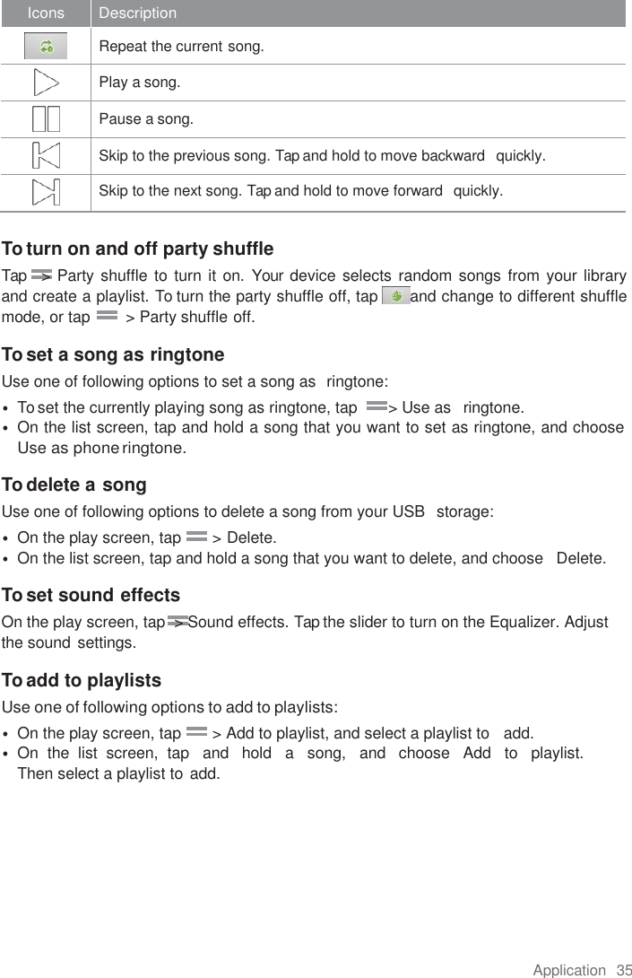 Application  35  Icons Description   Repeat the current song.   Play a song.   Pause a song.   Skip to the previous song. Tap and hold to move backward   quickly.   Skip to the next song. Tap and hold to move forward   quickly.  To turn on and off party shuffle Tap   &gt; Party shuffle to turn it on. Your device selects random songs from your library   and create a playlist. To turn the party shuffle off, tap  and change to different shuffle mode, or tap        &gt; Party shuffle off.  To set a song as ringtone Use one of following options to set a song as  ringtone: • To set the currently playing song as ringtone, tap       &gt; Use as   ringtone. • On the list screen, tap and hold a song that you want to set as ringtone, and choose Use as phone ringtone.  To delete a song Use one of following options to delete a song from your USB  storage: • On the play screen, tap       &gt; Delete. • On the list screen, tap and hold a song that you want to delete, and choose   Delete.  To set sound effects On the play screen, tap  &gt; Sound effects. Tap the slider to turn on the Equalizer. Adjust the sound settings.  To add to playlists Use one of following options to add to playlists: • On the play screen, tap       &gt; Add to playlist, and select a playlist to   add. • On  the  list  screen,  tap   and   hold   a   song,   and   choose   Add   to   playlist.   Then select a playlist to  add. 