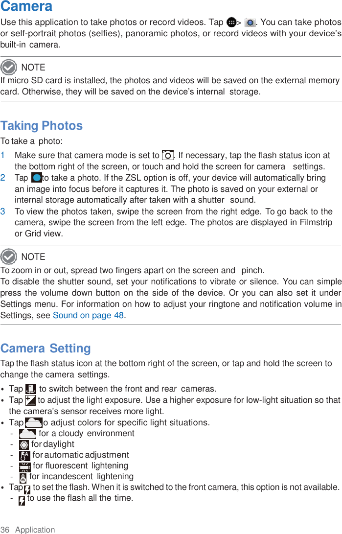 36  Application  Camera Use this application to take photos or record videos. Tap &gt; . You can take photos or self-portrait photos (selfies), panoramic photos, or record videos with your device’s built-in camera. If micro SD card is installed, the photos and videos will be saved on the external memory card. Otherwise, they will be saved on the device’s internal  storage.    Taking Photos To take a photo: 1 Make sure that camera mode is set to  . If necessary, tap the flash status icon at the bottom right of the screen, or touch and hold the screen for camera   settings. 2 Tap  to take a photo. If the ZSL option is off, your device will automatically bring an image into focus before it captures it. The photo is saved on your external or internal storage automatically after taken with a shutter  sound. 3 To view the photos taken, swipe the screen from the right edge. To go back to the camera, swipe the screen from the left edge. The photos are displayed in Filmstrip or Grid view. To zoom in or out, spread two fingers apart on the screen and  pinch. To disable the shutter sound, set your notifications to vibrate or silence. You can simple press the volume down button on the side of the device. Or you can also set it  under Settings menu. For information on how to adjust your ringtone and notification volume in Settings, see Sound on page 48.  Camera Setting Tap the flash status icon at the bottom right of the screen, or tap and hold the screen to change the camera settings. • Tap        to switch between the front and rear  cameras. • Tap  to adjust the light exposure. Use a higher exposure for low-light situation so that the camera’s sensor receives more light. • Tap        to adjust colors for specific light situations. -  for a cloudy environment - for daylight - for automatic adjustment -  for fluorescent lightening -  for incandescent  lightening • Tap     to set the flash. When it is switched to the front camera, this option is not available. -  to use the flash all the time. NOTE NOTE 