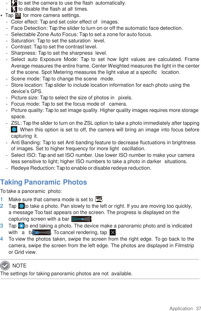 Application  37  -  to set the camera to use the flash  automatically. -  to disable the flash at all  times. • Tap        for more camera settings. -  Color effect: Tap and set color effect of   images. - Face Detection: Tap the slider to turn on or off the automatic face detection. - Selectable Zone Auto Focus: Tap to set a zone for auto focus. -  Saturation: Tap to set the saturation  level. - Contrast: Tap to set the contrast level. -  Sharpness: Tap to set the sharpness  level. -  Select  auto  Exposure  Mode:  Tap  to  set  how  light  values  are  calculated.  Frame Average measures the entire frame. Center Weighted measures the light in the center of the scene. Spot Metering measures the light value at a specific   location. -  Scene mode: Tap to change the scene  mode. -  Store location: Tap slider to include location information for each photo using the device’s GPS. -  Picture size: Tap to select the size of photos in   pixels. -  Focus mode: Tap to set the focus mode of   camera. -  Picture quality: Tap to set image quality. Higher quality images requires more storage space. -  ZSL: Tap the slider to turn on the ZSL option to take a photo immediately after tapping . When this option is set to off, the camera will bring an image into focus before capturing it. -  Anti Banding: Tap to set Anti banding feature to decrease fluctuations in brightness of images. Set to higher frequency for more light  oscillation. -  Select ISO: Tap and set ISO number. Use lower ISO number to make your camera less sensitive to light; higher ISO numbers to take a photo in darker  situations. - Redeye Reduction: Tap to enable or disable redeye reduction.  Taking Panoramic Photos To take a panoramic  photo: 1 Make sure that camera mode is set to  . 2 Tap  to take a photo. Pan slowly to the left or right. If you are moving too quickly,  a message Too fast appears on the screen. The progress is displayed on the capturing screen with a bar  . 3 Tap  to end taking a photo. The device make a panoramic photo and is indicated with   a  bar . To cancel rendering, tap  . 4 To view the photos taken, swipe the screen from the right edge. To go back to the camera, swipe the screen from the left edge. The photos are displayed in Filmstrip or Grid view. The settings for taking panoramic photos are not  available.  NOTE 