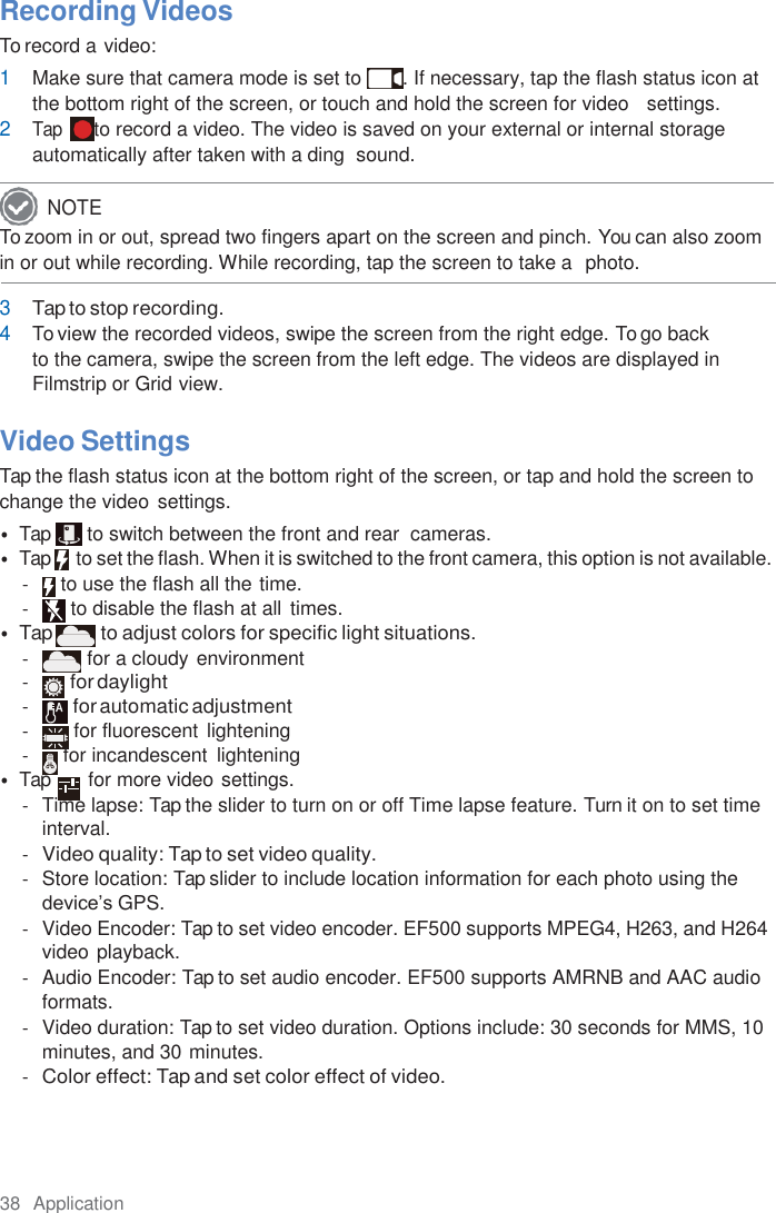 38  Application  Recording Videos To record a video: 1 Make sure that camera mode is set to  . If necessary, tap the flash status icon at the bottom right of the screen, or touch and hold the screen for video   settings. 2 Tap  to record a video. The video is saved on your external or internal storage automatically after taken with a ding  sound. To zoom in or out, spread two fingers apart on the screen and pinch. You can also zoom in or out while recording. While recording, tap the screen to take a  photo.  3 Tap to stop recording. 4 To view the recorded videos, swipe the screen from the right edge. To go back to the camera, swipe the screen from the left edge. The videos are displayed in Filmstrip or Grid view.  Video Settings Tap the flash status icon at the bottom right of the screen, or tap and hold the screen to change the video  settings. • Tap  to switch between the front and rear  cameras. • Tap     to set the flash. When it is switched to the front camera, this option is not available. -  to use the flash all the time. -  to disable the flash at all  times. • Tap to adjust colors for specific light situations. -  for a cloudy environment - for daylight - for automatic adjustment -  for fluorescent lightening -  for incandescent  lightening • Tap        for more video settings. -  Time lapse: Tap the slider to turn on or off Time lapse feature. Turn it on to set time interval. - Video quality: Tap to set video quality. -  Store location: Tap slider to include location information for each photo using the device’s GPS. -  Video Encoder: Tap to set video encoder. EF500 supports MPEG4, H263, and H264 video playback. -  Audio Encoder: Tap to set audio encoder. EF500 supports AMRNB and AAC audio formats. -  Video duration: Tap to set video duration. Options include: 30 seconds for MMS, 10 minutes, and 30 minutes. - Color effect: Tap and set color effect of video. NOTE 