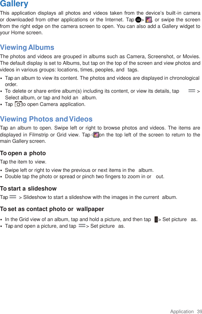 Application  39  Gallery This  application  displays all  photos  and  videos taken  from the  device’s  built-in camera    or downloaded from other applications or the Internet. Tap  &gt;  , or swipe the screen from the right edge on the camera screen to open. You can also add a Gallery widget to your Home screen.  Viewing Albums The photos and videos are grouped in albums such as Camera, Screenshot, or Movies. The default display is set to Albums, but tap on the top of the screen and view photos and videos in various groups: locations, times, peoples, and  tags. • Tap an album to view its content. The photos and videos are displayed in chronological order. • To  delete or share entire album(s) including its content, or view its details, tap            &gt; Select album, or tap and hold an  album. •  Tap  to open Camera application.  Viewing Photos and Videos Tap an album to open. Swipe left or right to browse photos and videos. The items are displayed in Filmstrip or Grid view. Tap  on the top left of the screen to return to the main Gallery screen.  To open a photo Tap the item to view. • Swipe left or right to view the previous or next items in the  album. • Double tap the photo or spread or pinch two fingers to zoom in or   out.  To start a slideshow Tap         &gt; Slideshow to start a slideshow with the images in the current  album.  To set as contact photo or  wallpaper • In the Grid view of an album, tap and hold a picture, and then tap     &gt; Set picture   as. • Tap and open a picture, and tap       &gt; Set picture  as. 