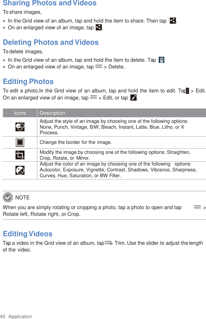 40  Application  Sharing Photos and Videos To share images, • In the Grid view of an album, tap and hold the item to share. Then tap   . • On an enlarged view of an image, tap  .  Deleting Photos and Videos To delete images, • In the Grid view of an album, tap and hold the item to delete. Tap   . • On an enlarged view of an image, tap       &gt; Delete.  Editing Photos To edit a photo,In the Grid view of an album, tap and hold the item to edit. Tap  &gt; Edit. On an enlarged view of an image, tap       &gt; Edit, or tap  .  Icons Description   Adjust the style of an image by choosing one of the following options: None, Punch, Vintage, B/W, Bleach, Instant, Latte, Blue, Litho, or X Process.   Change the border for the image.   Modify the image by choosing one of the following options: Straighten, Crop, Rotate, or  Mirror.   Adjust the color of an image by choosing one of the following   options: Autocolor, Exposure, Vignette, Contrast, Shadows, Vibrance, Sharpness, Curves, Hue, Saturation, or BW Filter.   When you are simply rotating or cropping a photo, tap a photo to open and tap               &gt; Rotate left, Rotate right, or Crop.  Editing Videos Tap a video in the Grid view of an album, tap    &gt; Trim. Use the slider to adjust the length of the video. NOTE 
