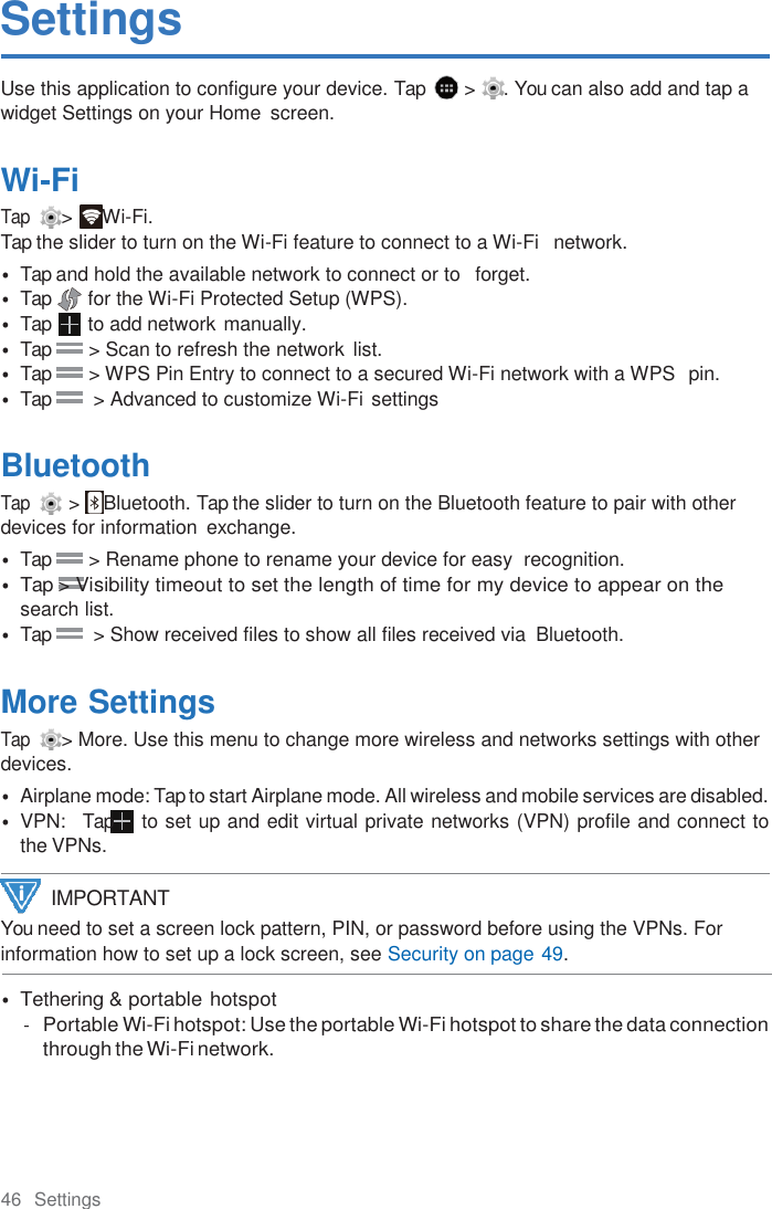 46  Settings  Settings Use this application to configure your device. Tap    &gt;  . You can also add and tap a widget Settings on your Home  screen.  Wi-Fi Tap  &gt;  Wi-Fi. Tap the slider to turn on the Wi-Fi feature to connect to a Wi-Fi   network. • Tap and hold the available network to connect or to   forget. • Tap  for the Wi-Fi Protected Setup (WPS). • Tap  to add network manually. • Tap        &gt; Scan to refresh the network  list. • Tap        &gt; WPS Pin Entry to connect to a secured Wi-Fi network with a WPS  pin. • Tap         &gt; Advanced to customize Wi-Fi settings  Bluetooth Tap   &gt;  Bluetooth. Tap the slider to turn on the Bluetooth feature to pair with other devices for information  exchange. • Tap        &gt; Rename phone to rename your device for easy  recognition. • Tap &gt; Visibility timeout to set the length of time for my device to appear on the search list. • Tap         &gt; Show received files to show all files received via  Bluetooth.  More Settings Tap  &gt; More. Use this menu to change more wireless and networks settings with other devices. • Airplane mode: Tap to start Airplane mode. All wireless and mobile services are disabled. • VPN:   Tap  to set up and edit virtual private networks (VPN) profile and connect to the VPNs. You need to set a screen lock pattern, PIN, or password before using the VPNs. For information how to set up a lock screen, see Security on page 49.  • Tethering &amp; portable hotspot - Portable Wi-Fi hotspot: Use the portable Wi-Fi hotspot to share the data connection through the Wi-Fi network. IMPORTANT 