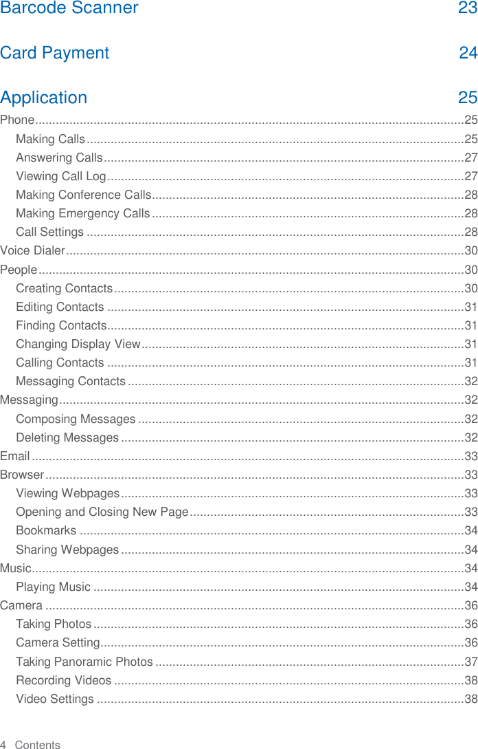 4   Contents  Barcode Scanner  23 Card Payment  24 Application  25 Phone ............................................................................................................................. 25 Making Calls .............................................................................................................. 25 Answering Calls ......................................................................................................... 27 Viewing Call Log ........................................................................................................ 27 Making Conference Calls ........................................................................................... 28 Making Emergency Calls ........................................................................................... 28 Call Settings .............................................................................................................. 28 Voice Dialer .................................................................................................................... 30 People ............................................................................................................................ 30 Creating Contacts ...................................................................................................... 30 Editing Contacts ........................................................................................................ 31 Finding Contacts........................................................................................................ 31 Changing Display View .............................................................................................. 31 Calling Contacts ........................................................................................................ 31 Messaging Contacts .................................................................................................. 32 Messaging ...................................................................................................................... 32 Composing Messages ............................................................................................... 32 Deleting Messages .................................................................................................... 32 Email .............................................................................................................................. 33 Browser .......................................................................................................................... 33 Viewing Webpages .................................................................................................... 33 Opening and Closing New Page ................................................................................ 33 Bookmarks ................................................................................................................ 34 Sharing Webpages .................................................................................................... 34 Music .............................................................................................................................. 34 Playing Music ............................................................................................................ 34 Camera .......................................................................................................................... 36 Taking Photos ............................................................................................................ 36 Camera Setting.......................................................................................................... 36 Taking Panoramic Photos .......................................................................................... 37 Recording Videos ...................................................................................................... 38 Video Settings ........................................................................................................... 38 