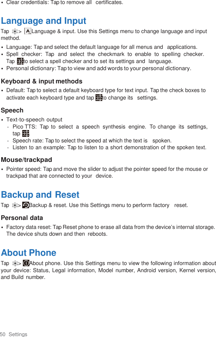 50  Settings  • Clear credentials: Tap to remove all   certificates.  Language and Input Tap   &gt;    Language &amp; input. Use this Settings menu to change language and input method. • Language: Tap and select the default language for all menus and   applications. • Spell  checker:  Tap   and  select  the  checkmark  to  enable  to  spelling  checker.   Tap  to select a spell checker and to set its settings and  language. • Personal dictionary: Tap to view and add words to your personal dictionary.  Keyboard &amp; input methods • Default: Tap to select a default keyboard type for text input. Tap the check boxes to activate each keyboard type and tap  to change its   settings. Speech • Text-to-speech output -  Pico TTS:  Tap  to  select  a  speech  synthesis  engine.  To  change  its  settings,  tap  . -  Speech rate: Tap to select the speed at which the text is   spoken. -  Listen to an example: Tap to listen to a short demonstration of the spoken text.  Mouse/trackpad • Pointer speed: Tap and move the slider to adjust the pointer speed for the mouse or trackpad that are connected to your  device.  Backup and Reset Tap  &gt;  Backup &amp; reset. Use this Settings menu to perform factory   reset.  Personal data • Factory data reset: Tap Reset phone to erase all data from the device’s internal storage. The device shuts down and then  reboots.  About Phone Tap  &gt;  About phone. Use this Settings menu to view the following information about your device: Status, Legal information, Model number, Android version, Kernel version, and Build number. 