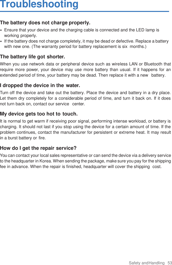 Safety and Handling  53  Troubleshooting The battery does not charge properly. • Ensure that your device and the charging cable is connected and the LED lamp is working properly. • If the battery does not charge completely, it may be dead or defective. Replace a battery with new one. (The warranty period for battery replacement is six  months.)  The battery life got shorter. When you use network data or peripheral device such as wireless LAN or Bluetooth that require more power, your device may use more battery than usual. If it happens for an extended period of time, your battery may be dead. Then replace it with a new  battery.  I dropped the device in the water. Turn off the device and take out the battery. Place the device and battery in a dry place. Let them dry completely for a considerable period of time, and turn it back on. If it does not turn back on, contact our service  center.  My device gets too hot to touch. It is normal to get warm if receiving poor signal, performing intense workload, or battery is charging. It should not last if you stop using the device for a certain amount of time. If the problem continues, contact the manufacturer for persistent or extreme heat. It may result in a burst battery or fire.  How do I get the repair service? You can contact your local sales representative or can send the device via a delivery service to the headquarter in Korea. When sending the package, make sure you pay for the shipping fee in advance. When the repair is finished, headquarter will cover the shipping  cost.     