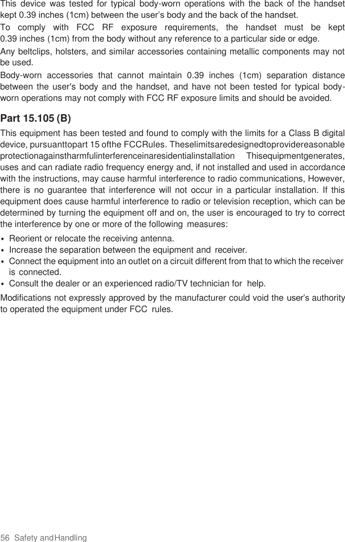 56  Safety and Handling  This  device  was tested  for typical  body-worn  operations  with the  back  of  the  handset kept 0.39 inches (1cm) between the user’s body and the back of the handset.  To  comply  with  FCC  RF  exposure  requirements,  the  handset  must  be  kept  0.39 inches (1cm) from the body without any reference to a particular side or edge. Any beltclips, holsters, and similar accessories containing metallic components may not be used.  Body-worn  accessories  that  cannot  maintain  0.39  inches  (1cm)  separation  distance between the  user&apos;s body and the handset, and have not been tested for typical body-worn operations may not comply with FCC RF exposure limits and should be avoided.  Part 15.105 (B) This equipment has been tested and found to comply with the limits for a Class B digital device, pursuanttopart 15 ofthe FCCRules. Theselimitsaredesignedtoprovidereasonable protectionagainstharmfulinterferenceinaresidentialinstallation  Thisequipmentgenerates, uses and can radiate radio frequency energy and, if not installed and used in accordance with the instructions, may cause harmful interference to radio communications, However, there is  no  guarantee that  interference  will  not occur in  a  particular  installation. If  this equipment does cause harmful interference to radio or television reception, which can be determined by turning the equipment off and on, the user is encouraged to try to correct the interference by one or more of the following  measures: • Reorient or relocate the receiving antenna. • Increase the separation between the equipment and  receiver. • Connect the equipment into an outlet on a circuit different from that to which the receiver is connected. • Consult the dealer or an experienced radio/TV technician for  help. Modifications not expressly approved by the manufacturer could void the user’s authority to operated the equipment under FCC  rules.   