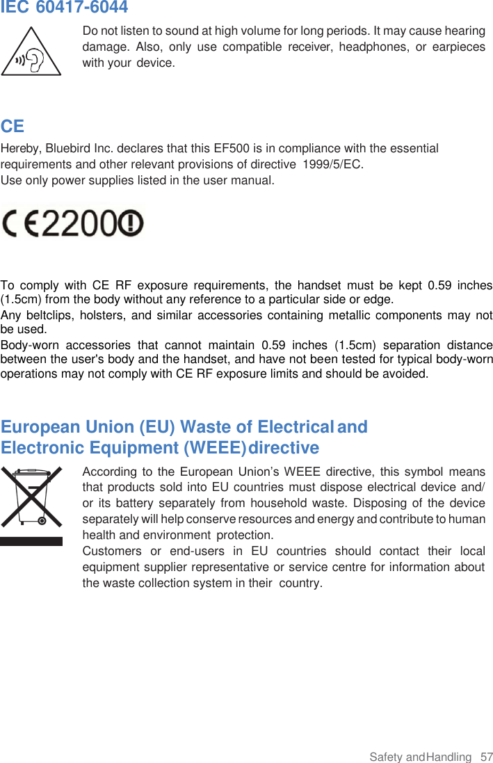 Safety and Handling  57 IEC 60417-6044 Do not listen to sound at high volume for long periods. It may cause hearing damage.  Also,  only  use  compatible  receiver,  headphones,  or  earpieces with your device. CE Hereby, Bluebird Inc. declares that this EF500 is in compliance with the essential requirements and other relevant provisions of directive  1999/5/EC. Use only power supplies listed in the user manual. To  comply  with  CE  RF  exposure  requirements,  the  handset  must  be  kept  0.59  inches (1.5cm) from the body without any reference to a particular side or edge. Any beltclips, holsters, and similar accessories containing metallic components may not be used.  Body-worn  accessories  that  cannot  maintain  0.59  inches  (1.5cm)  separation  distance between the user&apos;s body and the handset, and have not been tested for typical body-worn operations may not comply with CE RF exposure limits and should be avoided. European Union (EU) Waste of Electrical and Electronic Equipment (WEEE) directive According  to  the  European  Union’s WEEE  directive,  this  symbol  means that products sold into EU countries must dispose electrical device and/  or its battery separately from household  waste. Disposing of the device separately will help conserve resources and energy and contribute to human health and environment  protection. Customers  or  end-users  in  EU  countries  should  contact  their  local equipment supplier representative or service centre for information about the waste collection system in their  country. 