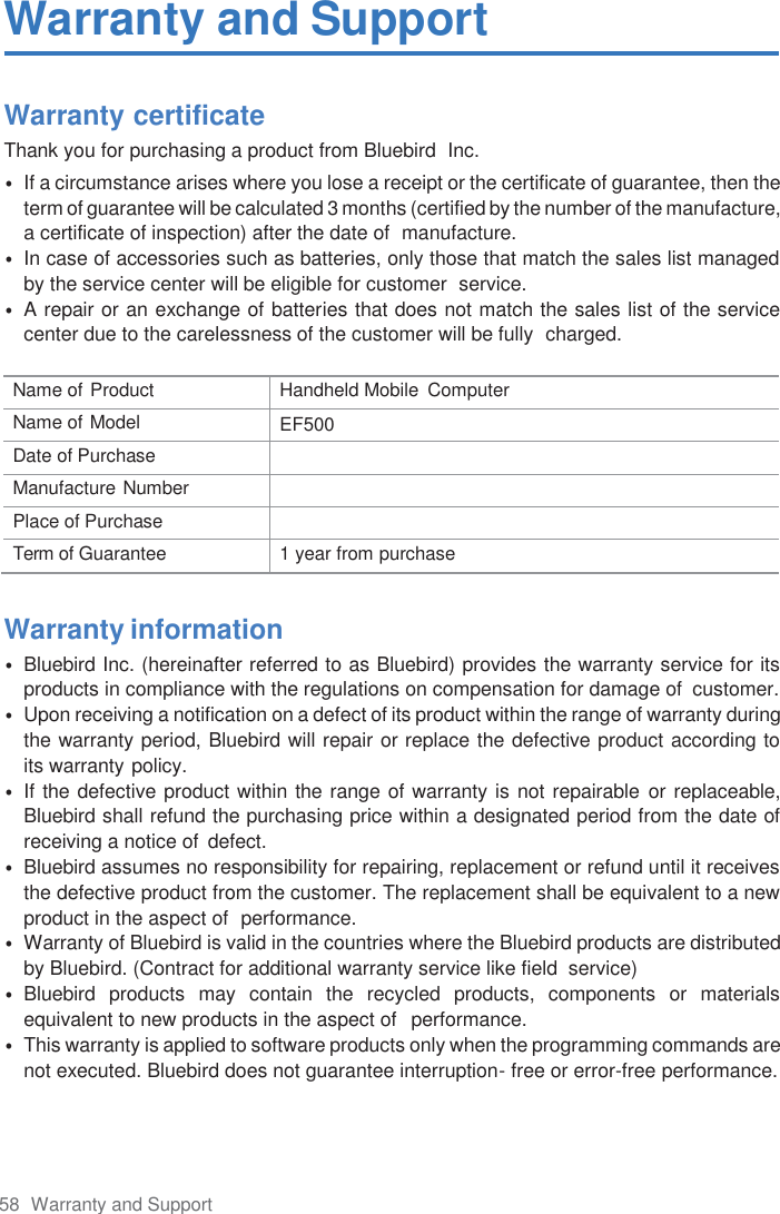 58  Warranty and Support Warranty and Support Warranty certificate Thank you for purchasing a product from Bluebird  Inc. •If a circumstance arises where you lose a receipt or the certificate of guarantee, then theterm of guarantee will be calculated 3 months (certified by the number of the manufacture,a certificate of inspection) after the date of  manufacture.•In case of accessories such as batteries, only those that match the sales list managedby the service center will be eligible for customer  service.•A repair or an exchange of batteries that does not match the sales list of the servicecenter due to the carelessness of the customer will be fully  charged.Name of Product Handheld Mobile  Computer Name of Model EF500 Date of Purchase Manufacture Number Place of Purchase Term of Guarantee 1 year from purchase Warranty information •Bluebird Inc. (hereinafter referred to as Bluebird) provides the warranty service for itsproducts in compliance with the regulations on compensation for damage of  customer.•Upon receiving a notification on a defect of its product within the range of warranty duringthe warranty period, Bluebird will repair or replace the defective product according toits warranty policy.•If the defective product within the range of warranty is not repairable or replaceable,Bluebird shall refund the purchasing price within a designated period from the date ofreceiving a notice of  defect.•Bluebird assumes no responsibility for repairing, replacement or refund until it receivesthe defective product from the customer. The replacement shall be equivalent to a newproduct in the aspect of  performance.•Warranty of Bluebird is valid in the countries where the Bluebird products are distributedby Bluebird. (Contract for additional warranty service like field  service)•Bluebird  products  may  contain  the  recycled  products,  components  or  materialsequivalent to new products in the aspect of  performance.•This warranty is applied to software products only when the programming commands arenot executed. Bluebird does not guarantee interruption- free or error-free performance.