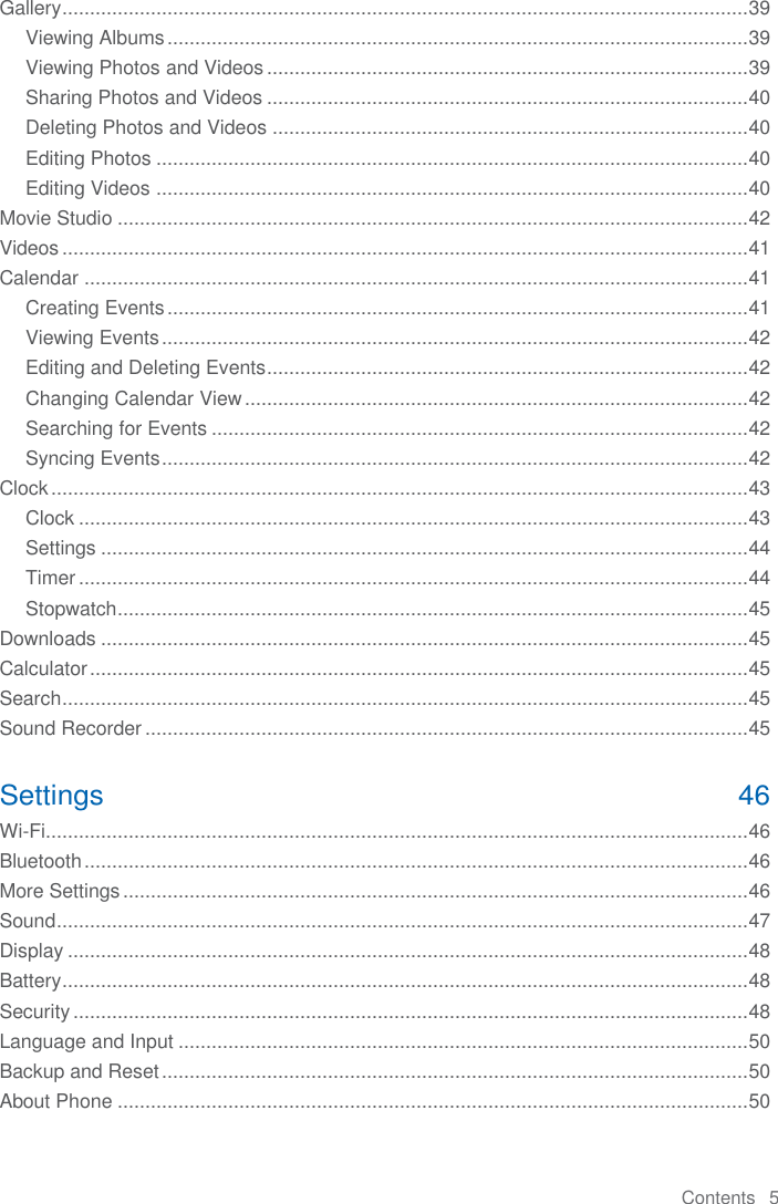 Contents   5  Gallery ............................................................................................................................ 39 Viewing Albums ......................................................................................................... 39 Viewing Photos and Videos ....................................................................................... 39 Sharing Photos and Videos ....................................................................................... 40 Deleting Photos and Videos ...................................................................................... 40 Editing Photos ........................................................................................................... 40 Editing Videos ........................................................................................................... 40 Movie Studio .................................................................................................................. 42 Videos ............................................................................................................................ 41 Calendar ........................................................................................................................ 41 Creating Events ......................................................................................................... 41 Viewing Events .......................................................................................................... 42 Editing and Deleting Events ....................................................................................... 42 Changing Calendar View ........................................................................................... 42 Searching for Events ................................................................................................. 42 Syncing Events .......................................................................................................... 42 Clock .............................................................................................................................. 43 Clock ......................................................................................................................... 43 Settings ..................................................................................................................... 44 Timer ......................................................................................................................... 44 Stopwatch .................................................................................................................. 45 Downloads ..................................................................................................................... 45 Calculator ....................................................................................................................... 45 Search ............................................................................................................................ 45 Sound Recorder ............................................................................................................. 45 Settings  46 Wi-Fi ............................................................................................................................... 46 Bluetooth ........................................................................................................................ 46 More Settings ................................................................................................................. 46 Sound ............................................................................................................................. 47 Display ........................................................................................................................... 48 Battery ............................................................................................................................ 48 Security .......................................................................................................................... 48 Language and Input ....................................................................................................... 50 Backup and Reset .......................................................................................................... 50 About Phone .................................................................................................................. 50 