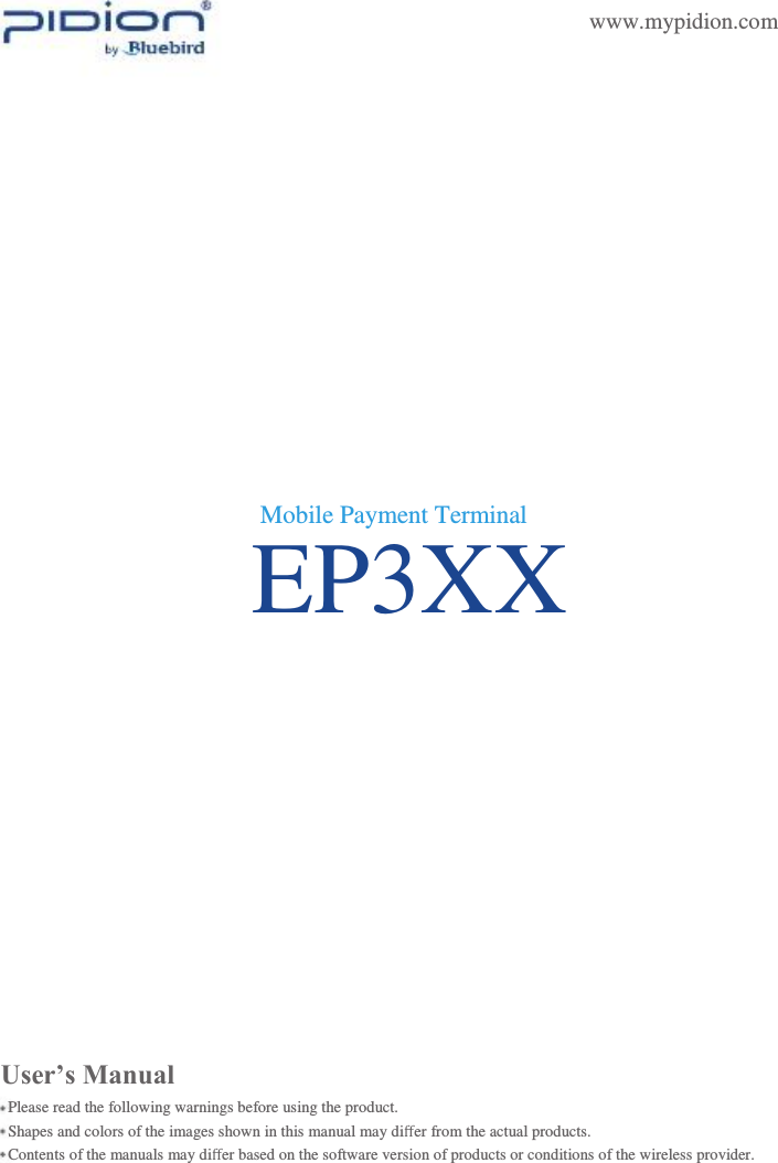                EP3XX    www.mypidion.com                     Mobile Payment Terminal                       User’s Manual Please read the following warnings before using the product. Shapes and colors of the images shown in this manual may diﬀer from the actual products. Contents of the manuals may diﬀer based on the software version of products or conditions of the wireless provider.