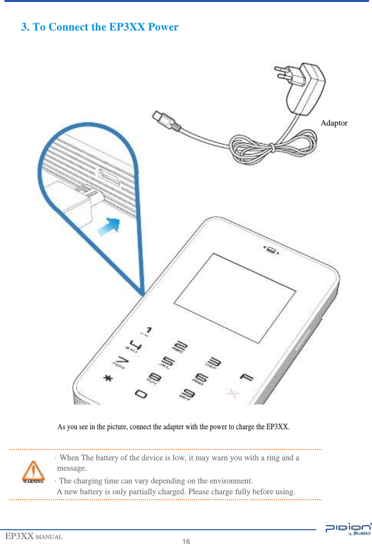                         3. To Connect the EP3XX Power         Adaptor                             As you see in the picture, connect the adapter with the power to charge the EP3XX.   · When The battery of the device is low, it may warn you with a ring and a message. WARNING  · The charging time can vary depending on the environment. A new battery is only partially charged. Please charge fully before using.    EP3XX MANUAL    16