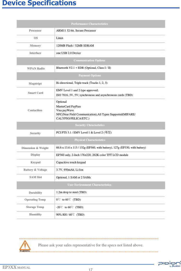                     Device Specifications   Performance Characteristics Processor OS Memory Interface   WPAN Radio   Magstripe  Smart Card   Contactless    Security   Dimension &amp; Weight Display Keypad Battery &amp; Voltage SAM Slot   Durability Operating Temp Storage Temp Humidity ARM11 32-bit, Secure Processor Linux 128MB Flash / 32MB SDRAM one USB 2.0 Device Communication Options Bluetooth V2.1 + EDR (Optional, Class I / II) Payment Options Bi-directional, Triple track (Tracks 1, 2, 3) EMV Level 1 and 2 type approved; ISO 7816, 3V, 5V; synchronous and asynchronous cards (TBD) Optional MasterCard PayPass Visa payWave NFC(Near Field Communication),All Types Supported(MIFARE/ CALYPSO/FELICA/ETC.) Security Chracteristics PCI PTS 3.1 / EMV Level 1 &amp; Level 2 (예정) Physical Characteristics 66.6 x 13.6 x 113 / 132g (EP360, with battery), 127g (EP330, with battery) EP360 only, 2-Inch 176x220, 262K color TFT LCD module Capacitive touch keypad 3.7V, 950mAh, Li-Ion Optional, 1 SAM or 2 SAMs User Environment Characteristics 1.2m drop to steel (TBD) 0℃  to 60℃  (TBD) -20℃  to 60℃  (TBD) 90% RH / 60℃  (TBD)      Please ask your sales representative for the specs not listed above. WARNING   EP3XX MANUAL   17