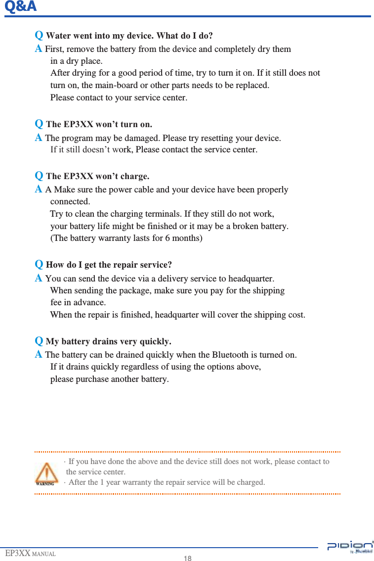                   Q&amp;A  Q Water went into my device. What do I do? A First, remove the battery from the device and completely dry them in a dry place. After drying for a good period of time, try to turn it on. If it still does not turn on, the main-board or other parts needs to be replaced. Please contact to your service center.  Q The EP3XX won’t turn on. A The program may be damaged. Please try resetting your device. If it still doesn’t work, Please contact the service center.  Q The EP3XX won’t charge. A A Make sure the power cable and your device have been properly connected. Try to clean the charging terminals. If they still do not work, your battery life might be finished or it may be a broken battery. (The battery warranty lasts for 6 months)  Q How do I get the repair service? A You can send the device via a delivery service to headquarter. When sending the package, make sure you pay for the shipping fee in advance. When the repair is finished, headquarter will cover the shipping cost.  Q My battery drains very quickly. A The battery can be drained quickly when the Bluetooth is turned on. If it drains quickly regardless of using the options above, please purchase another battery.       · If you have done the above and the device still does not work, please contact to the service center. WARNING      EP3XX MANUAL · After the 1 year warranty the repair service will be charged.       18