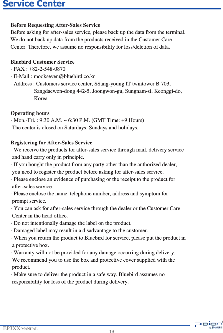                 Service Center   Before Requesting After-Sales Service Before asking for after-sales service, please back up the data from the terminal. We do not back up data from the products received in the Customer Care Center. Therefore, we assume no responsibility for loss/deletion of data.  Bluebird Customer Service · FAX : +82-2-548-0870 · E-Mail : mookseven@bluebird.co.kr · Address : Customers service center, SSang-young IT twintower B 703, Sangdaewon-dong 442-5, Joongwon-gu, Sungnam-si, Keonggi-do, Korea  Operating hours · Mon.-Fri. : 9:30 A.M. ~ 6:30 P.M. (GMT Time: +9 Hours) The center is closed on Saturdays, Sundays and holidays.  Registering for After-Sales Service · We receive the products for after-sales service through mail, delivery service and hand carry only in principle. · If you bought the product from any party other than the authorized dealer, you need to register the product before asking for after-sales service. · Please enclose an evidence of purchasing or the receipt to the product for after-sales service. · Please enclose the name, telephone number, address and symptom for prompt service. · You can ask for after-sales service through the dealer or the Customer Care Center in the head office. · Do not intentionally damage the label on the product. · Damaged label may result in a disadvantage to the customer. · When you return the product to Bluebird for service, please put the product in a protective box. · Warranty will not be provided for any damage occurring during delivery. We recommend you to use the box and protective cover supplied with the product. · Make sure to deliver the product in a safe way. Bluebird assumes no responsibility for loss of the product during delivery.       EP3XX MANUAL        19