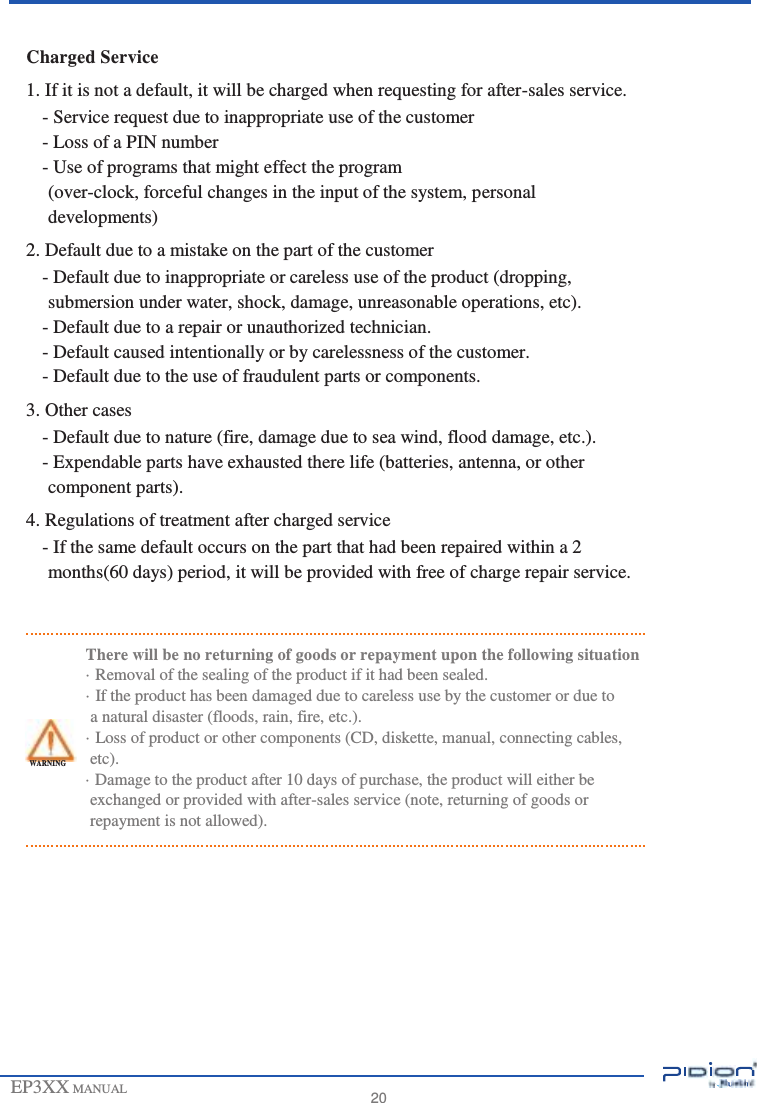                       Charged Service 1. If it is not a default, it will be charged when requesting for after-sales service. - Service request due to inappropriate use of the customer - Loss of a PIN number - Use of programs that might effect the program (over-clock, forceful changes in the input of the system, personal developments) 2. Default due to a mistake on the part of the customer - Default due to inappropriate or careless use of the product (dropping, submersion under water, shock, damage, unreasonable operations, etc). - Default due to a repair or unauthorized technician. - Default caused intentionally or by carelessness of the customer. - Default due to the use of fraudulent parts or components. 3. Other cases - Default due to nature (fire, damage due to sea wind, flood damage, etc.). - Expendable parts have exhausted there life (batteries, antenna, or other component parts). 4. Regulations of treatment after charged service - If the same default occurs on the part that had been repaired within a 2 months(60 days) period, it will be provided with free of charge repair service.   There will be no returning of goods or repayment upon the following situation · Removal of the sealing of the product if it had been sealed. · If the product has been damaged due to careless use by the customer or due to a natural disaster (floods, rain, fire, etc.). · Loss of product or other components (CD, diskette, manual, connecting cables, WARNING etc). · Damage to the product after 10 days of purchase, the product will either be exchanged or provided with after-sales service (note, returning of goods or repayment is not allowed).            EP3XX MANUAL             20