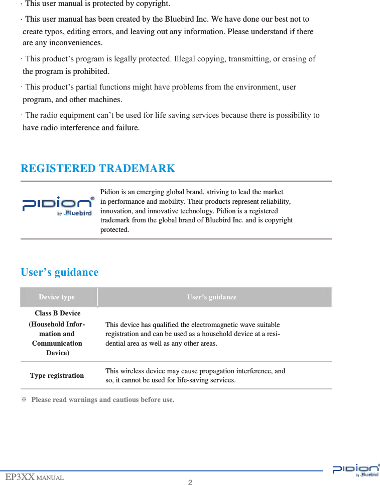                                         · This user manual is protected by copyright. · This user manual has been created by the Bluebird Inc. We have done our best not to create typos, editing errors, and leaving out any information. Please understand if there are any inconveniences. · This product’s program is legally protected. Illegal copying, transmitting, or erasing of the program is prohibited. · This product’s partial functions might have problems from the environment, user program, and other machines. · The radio equipment can’t be used for life saving services because there is possibility to have radio interference and failure.   REGISTERED TRADEMARK  Pidion is an emerging global brand, striving to lead the market in performance and mobility. Their products represent reliability, innovation, and innovative technology. Pidion is a registered trademark from the global brand of Bluebird Inc. and is copyright protected.   User’s guidance  Device type Class B Device (Household Infor- mation and Communication Device)  Type registration  User’s guidance  This device has qualified the electromagnetic wave suitable registration and can be used as a household device at a resi- dential area as well as any other areas.  This wireless device may cause propagation interference, and so, it cannot be used for life-saving services.  ※  Please read warnings and cautious before use.       EP3XX MANUAL       2