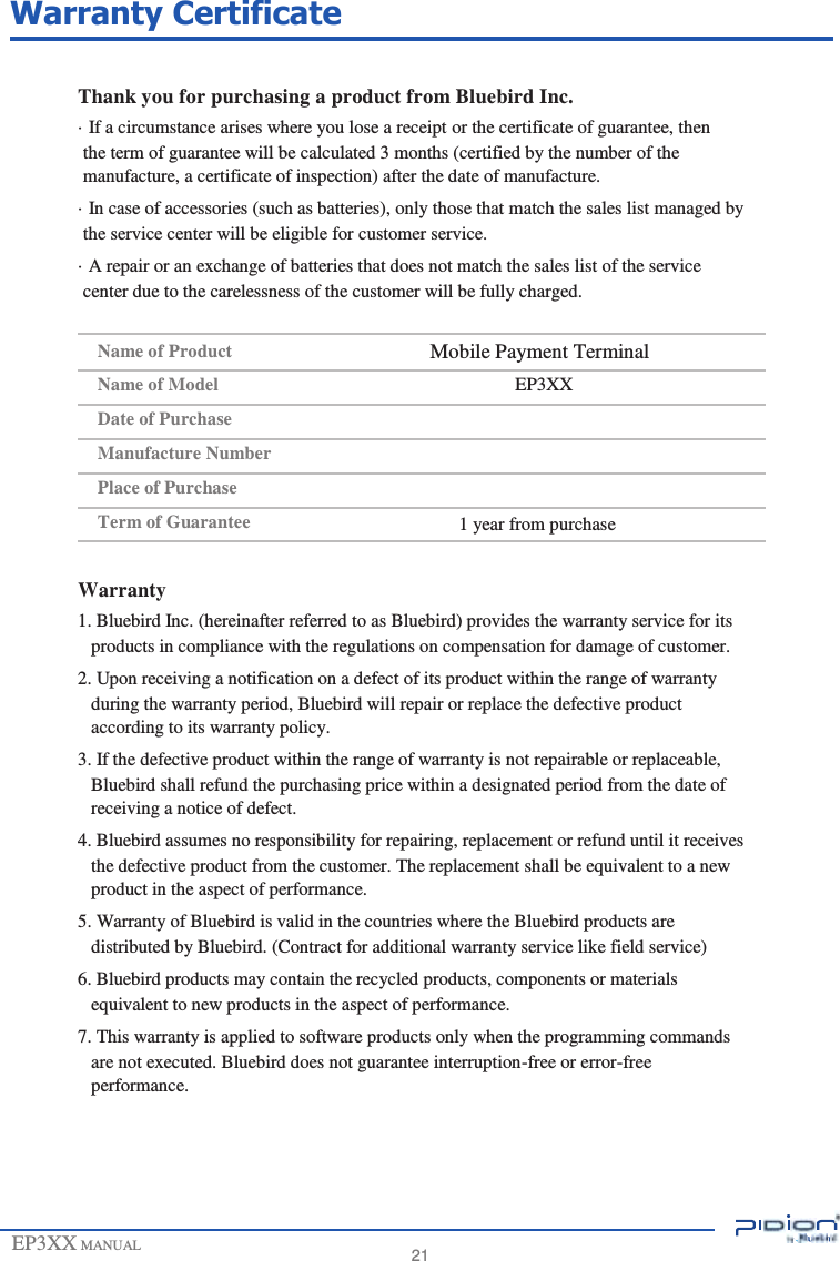                 Warranty Certificate   Thank you for purchasing a product from Bluebird Inc. · If a circumstance arises where you lose a receipt or the certificate of guarantee, then the term of guarantee will be calculated 3 months (certified by the number of the manufacture, a certificate of inspection) after the date of manufacture. · In case of accessories (such as batteries), only those that match the sales list managed by the service center will be eligible for customer service. · A repair or an exchange of batteries that does not match the sales list of the service center due to the carelessness of the customer will be fully charged.  Name of Product Name of Model Date of Purchase Manufacture Number Place of Purchase Term of Guarantee  Mobile Payment Terminal EP3XX     1 year from purchase  Warranty 1. Bluebird Inc. (hereinafter referred to as Bluebird) provides the warranty service for its products in compliance with the regulations on compensation for damage of customer. 2. Upon receiving a notification on a defect of its product within the range of warranty during the warranty period, Bluebird will repair or replace the defective product according to its warranty policy. 3. If the defective product within the range of warranty is not repairable or replaceable, Bluebird shall refund the purchasing price within a designated period from the date of receiving a notice of defect. 4. Bluebird assumes no responsibility for repairing, replacement or refund until it receives the defective product from the customer. The replacement shall be equivalent to a new product in the aspect of performance. 5. Warranty of Bluebird is valid in the countries where the Bluebird products are distributed by Bluebird. (Contract for additional warranty service like field service) 6. Bluebird products may contain the recycled products, components or materials equivalent to new products in the aspect of performance. 7. This warranty is applied to software products only when the programming commands are not executed. Bluebird does not guarantee interruption-free or error-free performance.      EP3XX MANUAL       21