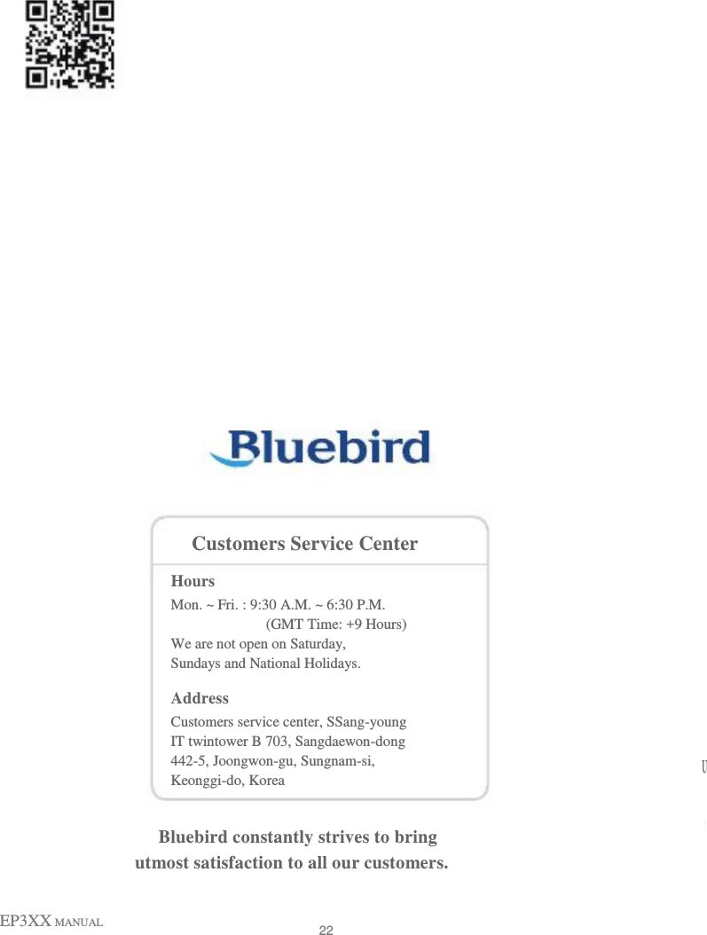                                                            Customers Service Center Hours Mon. ~ Fri. : 9:30 A.M. ~ 6:30 P.M. (GMT Time: +9 Hours) We are not open on Saturday, Sundays and National Holidays. Address Customers service center, SSang-young IT twintower B 703, Sangdaewon-dong 442-5, Joongwon-gu, Sungnam-si, Keonggi-do, Korea U P S Bluebird constantly strives to bring C utmost satisfaction to all our customers.  EP3XX MANUAL   22 