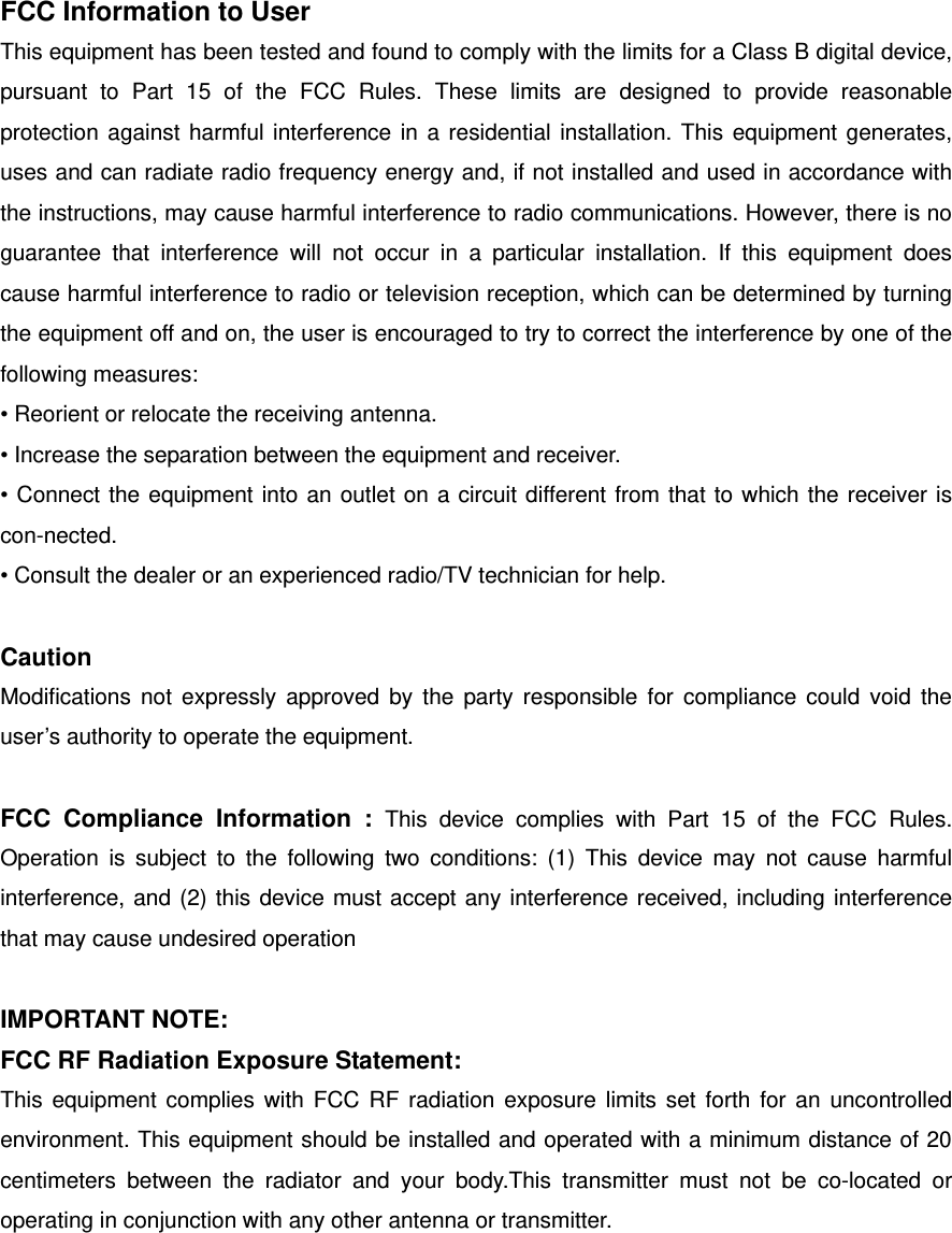 FCC Information to User This equipment has been tested and found to comply with the limits for a Class B digital device, pursuant to Part 15 of the FCC Rules. These limits are designed to provide reasonable protection against harmful interference in a residential installation. This equipment generates, uses and can radiate radio frequency energy and, if not installed and used in accordance with the instructions, may cause harmful interference to radio communications. However, there is no guarantee that interference will not occur in a particular installation. If this equipment does cause harmful interference to radio or television reception, which can be determined by turning the equipment off and on, the user is encouraged to try to correct the interference by one of the following measures: • Reorient or relocate the receiving antenna. • Increase the separation between the equipment and receiver. • Connect the equipment into an outlet on a circuit different from that to which the receiver is con-nected. • Consult the dealer or an experienced radio/TV technician for help.  Caution Modifications not expressly approved by the party responsible for compliance could void the user’s authority to operate the equipment.  FCC Compliance Information : This device complies with Part 15 of the FCC Rules. Operation is subject to the following two conditions: (1) This device may not cause harmful interference, and (2) this device must accept any interference received, including interference that may cause undesired operation  IMPORTANT NOTE: FCC RF Radiation Exposure Statement: This equipment complies with FCC RF radiation exposure limits set forth for an uncontrolled environment. This equipment should be installed and operated with a minimum distance of 20 centimeters between the radiator and your body.This transmitter must not be co-located or operating in conjunction with any other antenna or transmitter.   
