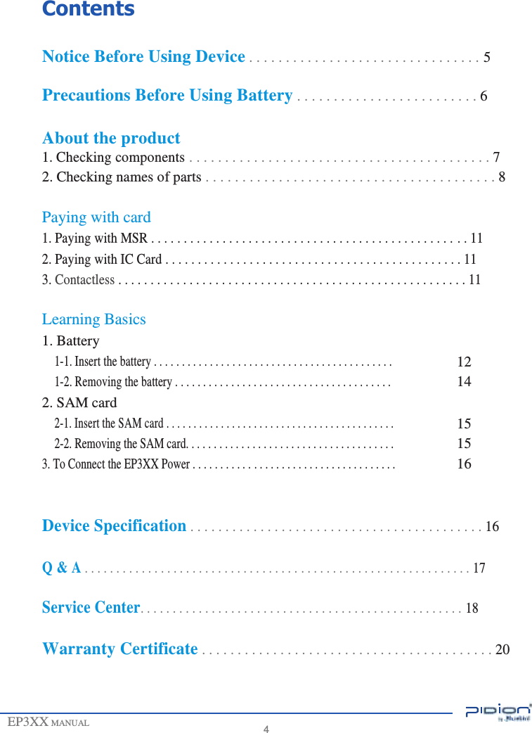                     Contents  Notice Before Using Device . . . . . . . . . . . . . . . . . . . . . . . . . . . . . . . . 5  Precautions Before Using Battery . . . . . . . . . . . . . . . . . . . . . . . . . 6  About the product 1. Checking components . . . . . . . . . . . . . . . . . . . . . . . . . . . . . . . . . . . . . . . . . . 7 2. Checking names of parts . . . . . . . . . . . . . . . . . . . . . . . . . . . . . . . . . . . . . . . . 8  Paying with card 1. Paying with MSR . . . . . . . . . . . . . . . . . . . . . . . . . . . . . . . . . . . . . . . . . . . . . . . . . 11 2. Paying with IC Card . . . . . . . . . . . . . . . . . . . . . . . . . . . . . . . . . . . . . . . . . . . . . . 11 3. Contactless . . . . . . . . . . . . . . . . . . . . . . . . . . . . . . . . . . . . . . . . . . . . . . . . . . . . . . 11  Learning Basics 1. Battery 1-1. Insert the battery . . . . . . . . . . . . . . . . . . . . . . . . . . . . . . . . . . . . . . . . . . .  1-2. Removing the battery . . . . . . . . . . . . . . . . . . . . . . . . . . . . . . . . . . . . . . .  2. SAM card 2-1. Insert the SAM card . . . . . . . . . . . . . . . . . . . . . . . . . . . . . . . . . . . . . . . . . . 2-2. Removing the SAM card. . . . . . . . . . . . . . . . . . . . . . . . . . . . . . . . . . . . . . 3. To Connect the EP3XX Power . . . . . . . . . . . . . . . . . . . . . . . . . . . . . . . . . . . . .  12 14  15 15 16   Device Specification . . . . . . . . . . . . . . . . . . . . . . . . . . . . . . . . . . . . . . . . . . 16  Q &amp; A . . . . . . . . . . . . . . . . . . . . . . . . . . . . . . . . . . . . . . . . . . . . . . . . . . . . . . . . . . . . . 17  Service Center. . . . . . . . . . . . . . . . . . . . . . . . . . . . . . . . . . . . . . . . . . . . . . . . . . 18  Warranty Certificate . . . . . . . . . . . . . . . . . . . . . . . . . . . . . . . . . . . . . . . . . 20    EP3XX MANUAL     4