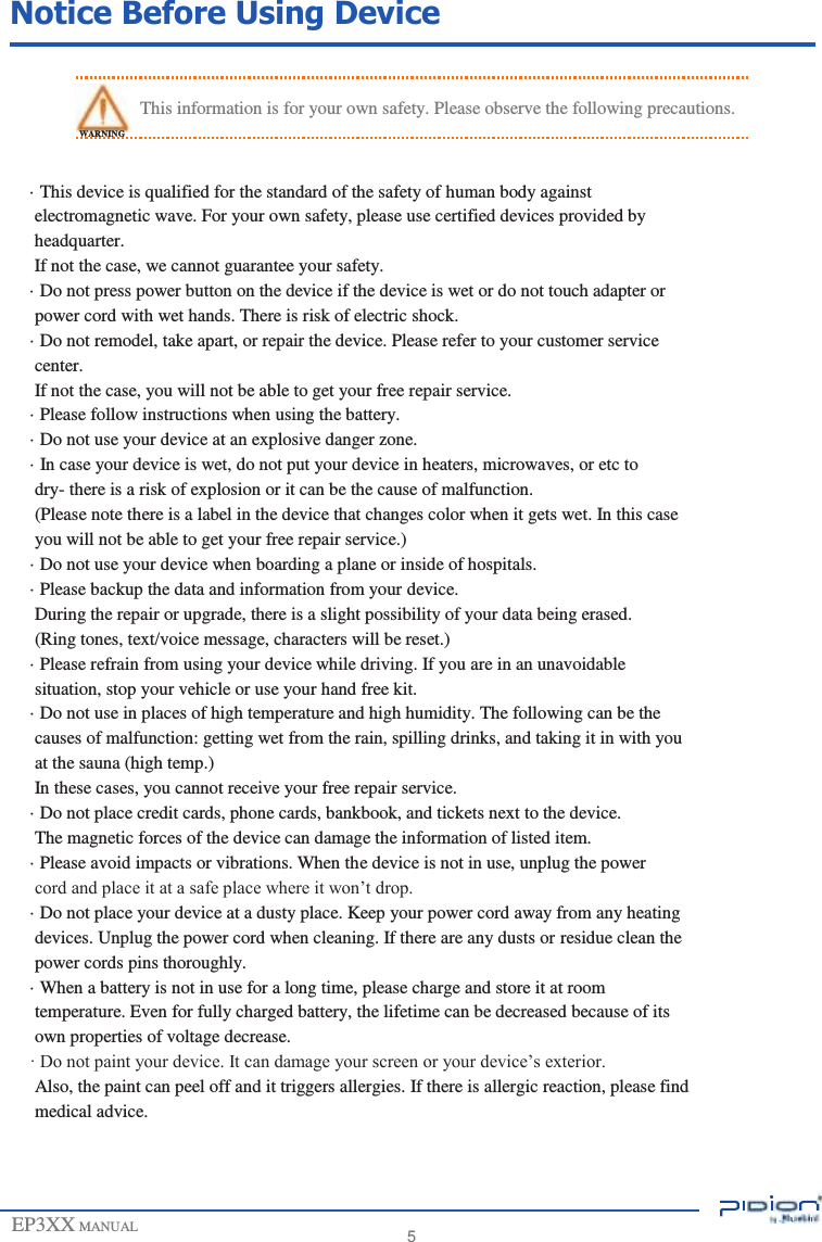                   Notice Before Using Device   This information is for your own safety. Please observe the following precautions. WARNING  · This device is qualified for the standard of the safety of human body against electromagnetic wave. For your own safety, please use certified devices provided by headquarter. If not the case, we cannot guarantee your safety. · Do not press power button on the device if the device is wet or do not touch adapter or power cord with wet hands. There is risk of electric shock. · Do not remodel, take apart, or repair the device. Please refer to your customer service center. If not the case, you will not be able to get your free repair service. · Please follow instructions when using the battery. · Do not use your device at an explosive danger zone. · In case your device is wet, do not put your device in heaters, microwaves, or etc to dry- there is a risk of explosion or it can be the cause of malfunction. (Please note there is a label in the device that changes color when it gets wet. In this case you will not be able to get your free repair service.) · Do not use your device when boarding a plane or inside of hospitals. · Please backup the data and information from your device. During the repair or upgrade, there is a slight possibility of your data being erased. (Ring tones, text/voice message, characters will be reset.) · Please refrain from using your device while driving. If you are in an unavoidable situation, stop your vehicle or use your hand free kit. · Do not use in places of high temperature and high humidity. The following can be the causes of malfunction: getting wet from the rain, spilling drinks, and taking it in with you at the sauna (high temp.) In these cases, you cannot receive your free repair service. · Do not place credit cards, phone cards, bankbook, and tickets next to the device. The magnetic forces of the device can damage the information of listed item. · Please avoid impacts or vibrations. When the device is not in use, unplug the power cord and place it at a safe place where it won’t drop. · Do not place your device at a dusty place. Keep your power cord away from any heating devices. Unplug the power cord when cleaning. If there are any dusts or residue clean the power cords pins thoroughly. · When a battery is not in use for a long time, please charge and store it at room temperature. Even for fully charged battery, the lifetime can be decreased because of its own properties of voltage decrease. · Do not paint your device. It can damage your screen or your device’s exterior. Also, the paint can peel off and it triggers allergies. If there is allergic reaction, please find medical advice.    EP3XX MANUAL     5