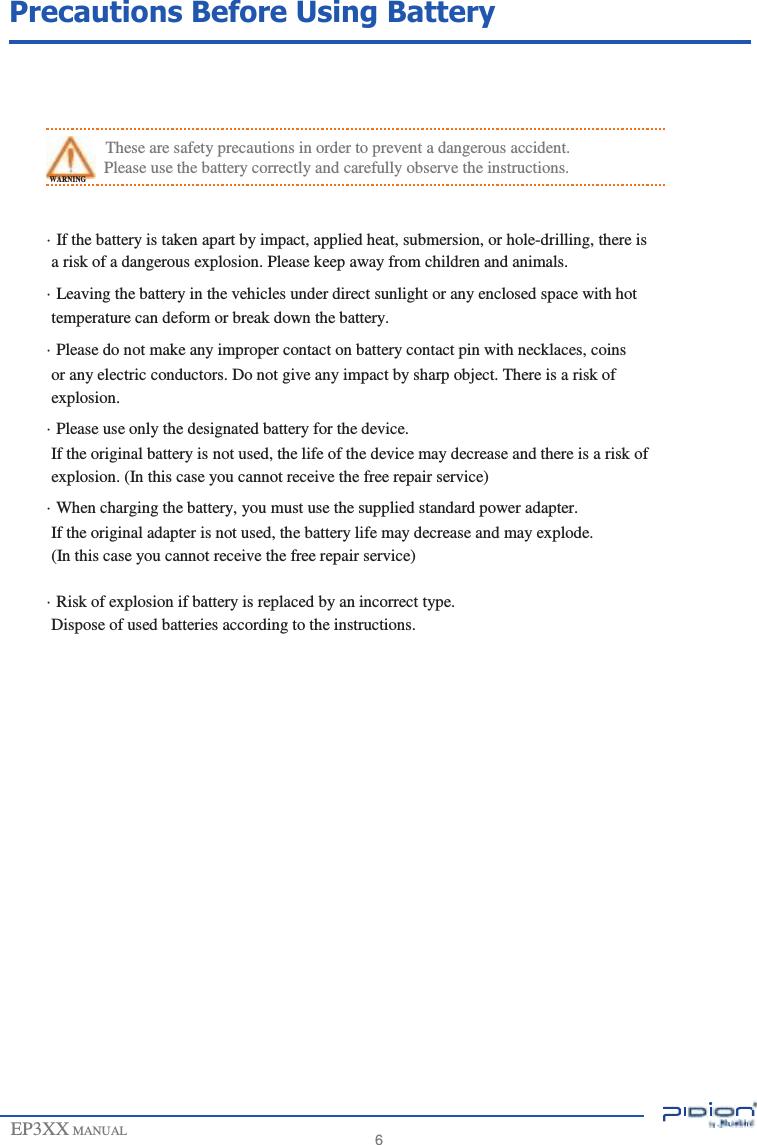                  Precautions Before Using Battery      These are safety precautions in order to prevent a dangerous accident. WARNING Please use the battery correctly and carefully observe the instructions.  · If the battery is taken apart by impact, applied heat, submersion, or hole-drilling, there is a risk of a dangerous explosion. Please keep away from children and animals. · Leaving the battery in the vehicles under direct sunlight or any enclosed space with hot temperature can deform or break down the battery. · Please do not make any improper contact on battery contact pin with necklaces, coins or any electric conductors. Do not give any impact by sharp object. There is a risk of explosion. · Please use only the designated battery for the device. If the original battery is not used, the life of the device may decrease and there is a risk of explosion. (In this case you cannot receive the free repair service) · When charging the battery, you must use the supplied standard power adapter. If the original adapter is not used, the battery life may decrease and may explode. (In this case you cannot receive the free repair service)  · Risk of explosion if battery is replaced by an incorrect type. Dispose of used batteries according to the instructions.                        EP3XX MANUAL                        6