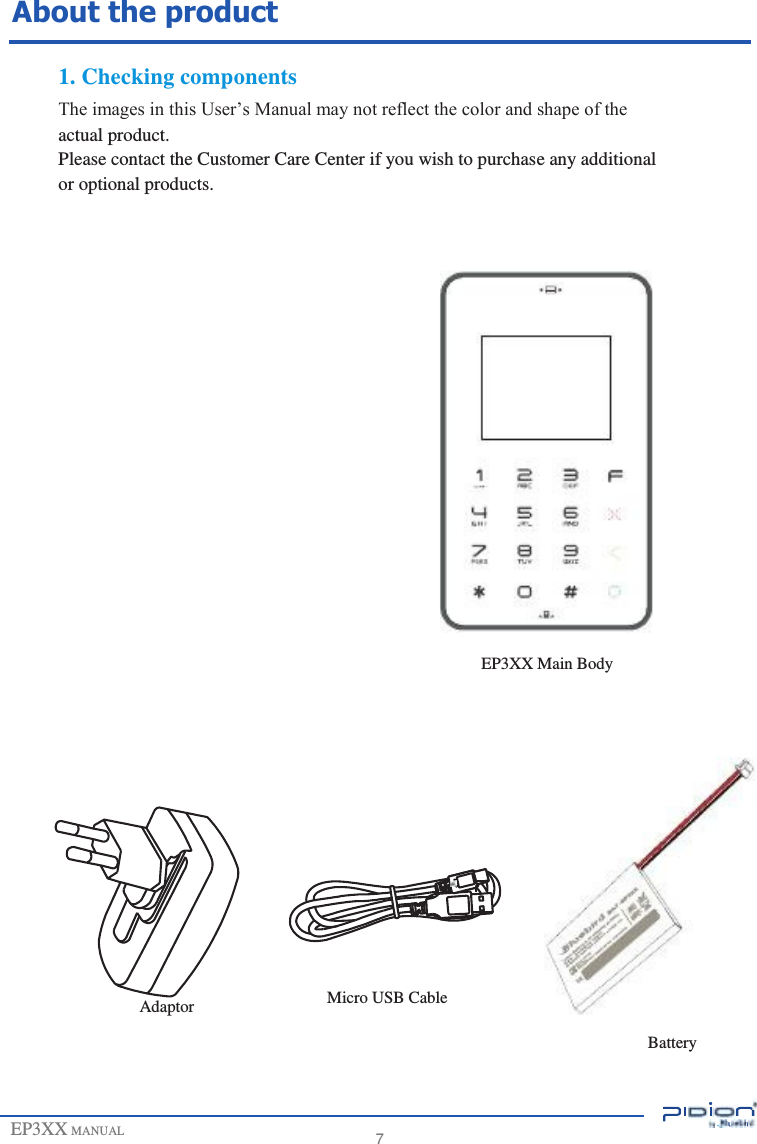                        About the product  1. Checking components The images in this User’s Manual may not reflect the color and shape of the actual product. Please contact the Customer Care Center if you wish to purchase any additional or optional products.                                             EP3XX MANUAL                                      Adaptor                                       Micro USB Cable      7                      EP3XX Main Body                                         Battery