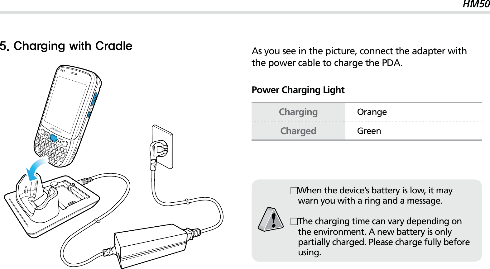 19$IBSHJOHXJUI$SBEMFAs you see in the picture, connect the adapter with the power cable to charge the PDA.Power Charging LightChargingOrangeChargedGreenWhen the device’s battery is low, it may warn you with a ring and a message.The charging time can vary depending on the environment. A new battery is only partially charged. Please charge fully before using.