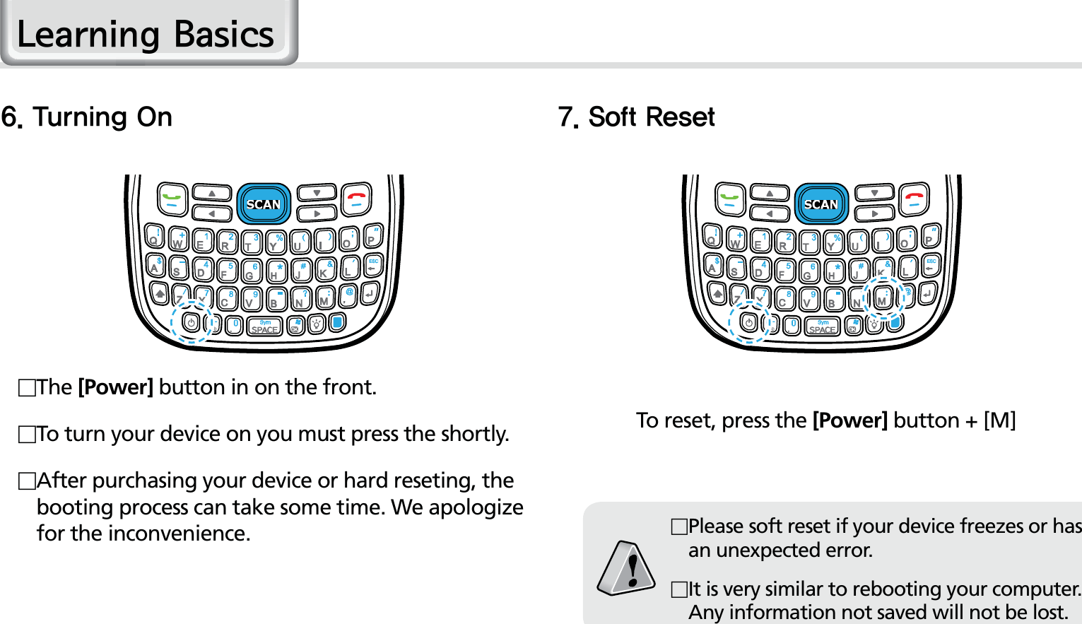 20HM50 Manual5VSOJOH0O 4PGU3FTFU The [Power] button in on the front. To turn your device on you must press the shortly. After purchasing your device or hard reseting, the booting process can take some time. We apologize for the inconvenience.To reset, press the [Power] button + [M]Please soft reset if your device freezes or has an unexpected error.It is very similar to rebooting your computer. Any information not saved will not be lost./HDUQLQJ%DVLFV