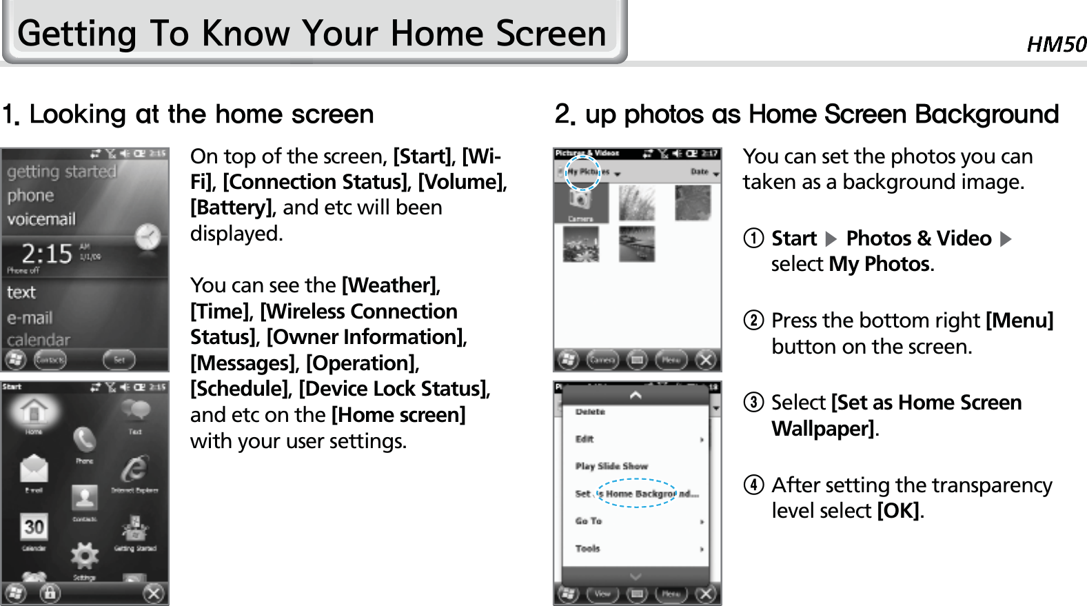 31*HWWLQJ7R.QRZ&lt;RXU+RPH6FUHHQOn top of the screen, [Start], [Wi-Fi], [Connection Status], [Volume], [Battery], and etc will been displayed.You can see the [Weather], [Time], [Wireless Connection Status], [Owner Information], [Messages], [Operation], [Schedule], [Device Lock Status], and etc on the [Home screen] with your user settings.You can set the photos you can taken as a background image.1 Start ĶPhotos &amp; Video Ķ select My Photos.2Press the bottom right [Menu] button on the screen.3Select [Set as Home Screen Wallpaper].4 After setting the transparency level select [OK].-PPLJOHBUUIFIPNFTDSFFO VQQIPUPTBT)PNF4DSFFO#BDLHSPVOE