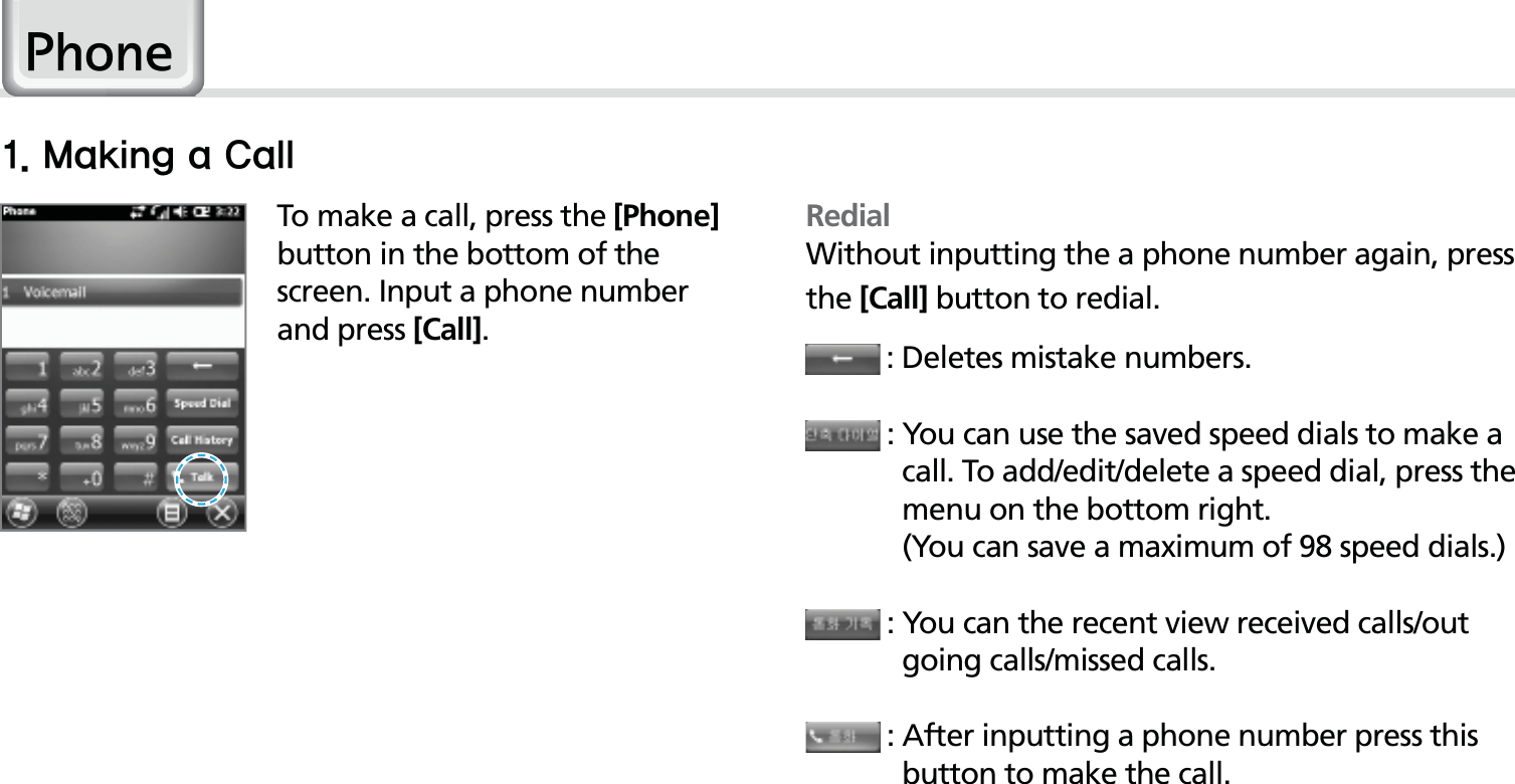 36HM50 ManualTo make a call, press the [Phone] button in the bottom of the screen. Input a phone number and press [Call].3KRQHRedialWithout inputting the a phone number again, press the [Call] button to redial. : Deletes mistake numbers. :  You can use the saved speed dials to make a call. To add/edit/delete a speed dial, press the menu on the bottom right.     (You can save a maximum of 98 speed dials.) :  You can the recent view received calls/out going calls/missed calls. :  After inputting a phone number press this button to make the call..BLJOHB$BMM